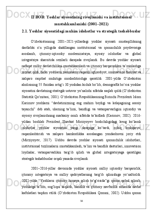 II BOB: Yoshlar siyosatining rivojlanishi va institutsional
mustahkamlanishi (2001–2021)
2.1. Yoshlar siyosatidagi muhim islohotlar va strategik tashabbuslar
O‘zbekistonning   2001–2021-yillardagi   yoshlar   siyosati   mustaqillikning
dastlabki   o‘n   yilligida   shakllangan   institutsional   va   qonunchilik   poydevoriga
asoslanib,   ijtimoiy-iqtisodiy   modernizatsiya,   siyosiy   islohotlar   va   global
integratsiya   sharoitida   sezilarli   darajada   rivojlandi.   Bu   davrda   yoshlar   siyosati
nafaqat milliy davlatchilikni mustahkamlash va ijtimoiy barqarorlikni ta’minlashga
xizmat qildi, balki yoshlarni zamonaviy raqamli iqtisodiyot, innovatsion faoliyat va
xalqaro   raqobat   muhitiga   moslashtirishga   qaratildi.   2001-yilda   O‘zbekiston
aholisining 55 foizdan ortig‘i 30 yoshdan kichik bo‘lib, demografik bo‘risi yoshlar
siyosatini davlatning strategik ustuvor yo‘nalishi sifatida saqlab qoldi (O‘zbekiston
Statistik Qo‘mitasi, 2001). O‘zbekiston Respublikasining Birinchi Prezidenti Islom
Karimov   yoshlarni   “davlatimizning   eng   muhim   boyligi   va   kelajagining   asosiy
tayanchi”   deb   atab,   ularning   ta’limi,   bandligi   va   vatanparvarligini   iqtisodiy   va
siyosiy   rivojlanishning  markaziy  omili  sifatida  ta’kidladi   (Karimov,  2002).  2016-
yildan   boshlab   Prezident   Shavkat   Mirziyoyev   boshchiligidagi   keng   ko‘lamli
islohotlar   yoshlar   siyosatini   yangi   darajaga   ko‘tardi,   ochiq   boshqaruv,
raqamlashtirish   va   xalqaro   hamkorlikka   asoslangan   yondashuvni   joriy   etdi
(Mirziyoyev,   2017).   Ushbu   davrda   yoshlar   siyosati   qonunchilik   islohotlari,
institutsional tuzilmalarni mustahkamlash, ta’lim va bandlik dasturlari, innovatsion
loyihalar,   vatanparvarlikni   targ‘ib   qilish   va   global   integratsiyaga   qaratilgan
strategik tashabbuslar orqali yanada rivojlandi.
2001–2016-yillar   davomida   yoshlar   siyosati   milliy   iqtisodiy   barqarorlik,
ijtimoiy   integratsiya   va   milliy   qadriyatlarning   targ‘ib   qilinishiga   yo‘naltirildi.
2002-yilda   “Yoshlarni   ijtimoiy   himoya   qilish   to‘g‘risida”gi   qonun   qabul   qilinib,
yoshlarga  ta’lim,  sog‘liqni   saqlash,   bandlik va  ijtimoiy  xavfsizlik sohasida  davlat
kafolatlari   taqdim   etildi   (O‘zbekiston   Respublikasi   Qonuni,   2002).   Ushbu   qonun
16 