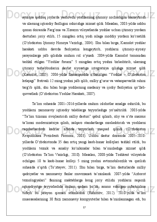 ayniqsa   qishloq   joylarda   yashovchi   yoshlarning   ijtimoiy   nochorligini   kamaytirish
va ularning iqtisodiy faolligini oshirishga xizmat qildi. Masalan, 2003-yilda ushbu
qonun doirasida Farg‘ona va Xorazm viloyatlarida yoshlar uchun ijtimoiy yordam
dasturlari   joriy   etilib,   15   mingdan   ortiq   yosh   oilaga   moddiy   yordam   ko‘rsatildi
(O‘zbekiston Ijtimoiy Himoya Vazirligi, 2004). Shu bilan birga, Kamolot yoshlar
harakati   ushbu   davrda   faoliyatini   kengaytirib,   yoshlarni   ijtimoiy-siyosiy
jarayonlarga   jalb   qilishda   muhim   rol   o‘ynadi.   2004-yilda   Kamolot   tomonidan
tashkil   etilgan   “Yoshlar   forumi”   5   mingdan   ortiq   yoshni   birlashtirib,   ularning
ijtimoiy   tashabbuslarini   davlat   siyosatiga   integratsiya   qilishga   xizmat   qildi
(Kamolot,   2005).   2006-yilda   Samarqandda   o‘tkazilgan   “Yoshlar   –   O‘zbekiston
kelajagi” festivali 12 ming yoshni jalb qilib, milliy g‘urur va vatanparvarlik ruhini
targ‘ib   qildi,   shu   bilan   birga   yoshlarning   madaniy   va   ijodiy   faoliyatini   qo‘llab-
quvvatladi (O‘zbekiston Yoshlar Harakati, 2007).
Ta’lim   sohasida   2001–2016-yillarda   muhim   islohotlar   amalga   oshirildi,   bu
yoshlarni   zamonaviy   iqtisodiy   talablarga   tayyorlashga   yo‘naltirildi.   2003-yilda
“Ta’lim   tizimini   rivojlantirish   milliy   dasturi”   qabul   qilinib,   oliy   va   o‘rta   maxsus
ta’limni   modernizatsiya   qilish,   xalqaro   standartlarga   moslashtirish   va   yoshlarni
raqobatbardosh   kadrlar   sifatida   tayyorlash   maqsad   qilindi   (O‘zbekiston
Respublikasi   Prezidenti   Farmoni,   2003).   Ushbu   dastur   doirasida   2005–2010-
yillarda   O‘zbekistonda   35   dan   ortiq   yangi   kasb-hunar   kollejlari   tashkil   etildi,   bu
yoshlarni   texnik   va   amaliy   ko‘nikmalar   bilan   ta’minlashga   xizmat   qildi
(O‘zbekiston   Ta’lim   Vazirligi,   2010).   Masalan,   2008-yilda   Toshkent   viloyatida
ochilgan   10   ta   kasb-hunar   kolleji   5   ming   yoshni   avtomobilsozlik   va   qurilish
sohasida   o‘qitdi   (To‘xtayev,   2011).   Shu   bilan   birga,   ta’lim   dasturlarida   milliy
qadriyatlar   va   zamonaviy   fanlar   muvozanati   ta’minlandi.   2007-yilda   “Axborot
texnologiyalari”   fanining   maktablarga   keng   joriy   etilishi   yoshlarni   raqamli
iqtisodiyotga   tayyorlashda   muhim   qadam   bo‘ldi,   ammo   eskirgan   infratuzilma
tufayli   bu   jarayon   qisman   sekinlashdi   (Rahimov,   2012).   2010-yilda   ta’lim
muassasalarining   30   foizi   zamonaviy   kompyuterlar   bilan   ta’minlanmagan   edi,   bu
17 