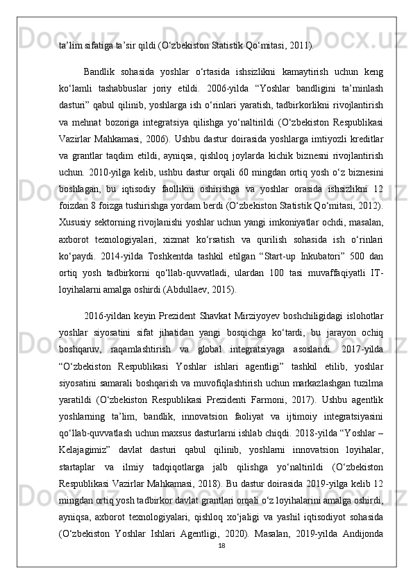 ta’lim sifatiga ta’sir qildi (O‘zbekiston Statistik Qo‘mitasi, 2011).
Bandlik   sohasida   yoshlar   o‘rtasida   ishsizlikni   kamaytirish   uchun   keng
ko‘lamli   tashabbuslar   joriy   etildi.   2006-yilda   “Yoshlar   bandligini   ta’minlash
dasturi” qabul  qilinib, yoshlarga ish o‘rinlari  yaratish, tadbirkorlikni  rivojlantirish
va   mehnat   bozoriga   integratsiya   qilishga   yo‘naltirildi   (O‘zbekiston   Respublikasi
Vazirlar   Mahkamasi,   2006).   Ushbu   dastur   doirasida   yoshlarga   imtiyozli   kreditlar
va   grantlar   taqdim   etildi,   ayniqsa,   qishloq   joylarda   kichik   biznesni   rivojlantirish
uchun. 2010-yilga kelib, ushbu dastur  orqali  60 mingdan ortiq yosh o‘z biznesini
boshlagan,   bu   iqtisodiy   faollikni   oshirishga   va   yoshlar   orasida   ishsizlikni   12
foizdan 8 foizga tushirishga yordam berdi (O‘zbekiston Statistik Qo‘mitasi, 2012).
Xususiy sektorning rivojlanishi yoshlar uchun yangi imkoniyatlar ochdi, masalan,
axborot   texnologiyalari,   xizmat   ko‘rsatish   va   qurilish   sohasida   ish   o‘rinlari
ko‘paydi.   2014-yilda   Toshkentda   tashkil   etilgan   “Start-up   Inkubatori”   500   dan
ortiq   yosh   tadbirkorni   qo‘llab-quvvatladi,   ulardan   100   tasi   muvaffaqiyatli   IT-
loyihalarni amalga oshirdi (Abdullaev, 2015).
2016-yildan   keyin   Prezident   Shavkat   Mirziyoyev   boshchiligidagi   islohotlar
yoshlar   siyosatini   sifat   jihatidan   yangi   bosqichga   ko‘tardi,   bu   jarayon   ochiq
boshqaruv,   raqamlashtirish   va   global   integratsiyaga   asoslandi.   2017-yilda
“O‘zbekiston   Respublikasi   Yoshlar   ishlari   agentligi”   tashkil   etilib,   yoshlar
siyosatini  samarali boshqarish va muvofiqlashtirish uchun markazlashgan  tuzilma
yaratildi   (O‘zbekiston   Respublikasi   Prezidenti   Farmoni,   2017).   Ushbu   agentlik
yoshlarning   ta’lim,   bandlik,   innovatsion   faoliyat   va   ijtimoiy   integratsiyasini
qo‘llab-quvvatlash uchun maxsus dasturlarni ishlab chiqdi. 2018-yilda “Yoshlar –
Kelajagimiz”   davlat   dasturi   qabul   qilinib,   yoshlarni   innovatsion   loyihalar,
startaplar   va   ilmiy   tadqiqotlarga   jalb   qilishga   yo‘naltirildi   (O‘zbekiston
Respublikasi Vazirlar Mahkamasi, 2018). Bu dastur doirasida 2019-yilga kelib 12
mingdan ortiq yosh tadbirkor davlat grantlari orqali o‘z loyihalarini amalga oshirdi,
ayniqsa,   axborot   texnologiyalari,   qishloq   xo‘jaligi   va   yashil   iqtisodiyot   sohasida
(O‘zbekiston   Yoshlar   Ishlari   Agentligi,   2020).   Masalan,   2019-yilda   Andijonda
18 