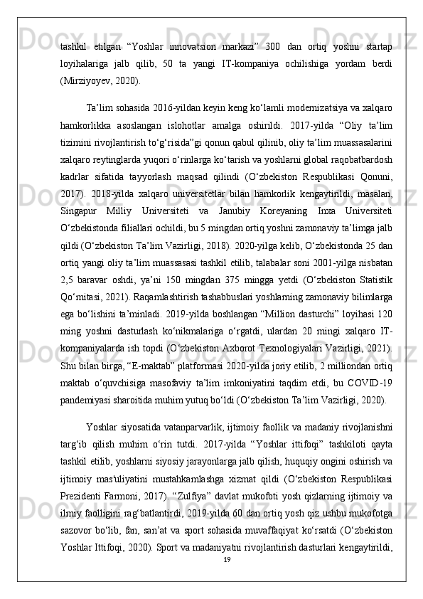 tashkil   etilgan   “Yoshlar   innovatsion   markazi”   300   dan   ortiq   yoshni   startap
loyihalariga   jalb   qilib,   50   ta   yangi   IT-kompaniya   ochilishiga   yordam   berdi
(Mirziyoyev, 2020).
Ta’lim sohasida 2016-yildan keyin keng ko‘lamli modernizatsiya va xalqaro
hamkorlikka   asoslangan   islohotlar   amalga   oshirildi.   2017-yilda   “Oliy   ta’lim
tizimini rivojlantirish to‘g‘risida”gi qonun qabul qilinib, oliy ta’lim muassasalarini
xalqaro reytinglarda yuqori o‘rinlarga ko‘tarish va yoshlarni global raqobatbardosh
kadrlar   sifatida   tayyorlash   maqsad   qilindi   (O‘zbekiston   Respublikasi   Qonuni,
2017).   2018-yilda   xalqaro   universitetlar   bilan   hamkorlik   kengaytirildi,   masalan,
Singapur   Milliy   Universiteti   va   Janubiy   Koreyaning   Inxa   Universiteti
O‘zbekistonda filiallari ochildi, bu 5 mingdan ortiq yoshni zamonaviy ta’limga jalb
qildi (O‘zbekiston Ta’lim Vazirligi, 2018). 2020-yilga kelib, O‘zbekistonda 25 dan
ortiq yangi oliy ta’lim muassasasi tashkil etilib, talabalar soni 2001-yilga nisbatan
2,5   baravar   oshdi,   ya’ni   150   mingdan   375   mingga   yetdi   (O‘zbekiston   Statistik
Qo‘mitasi, 2021). Raqamlashtirish tashabbuslari yoshlarning zamonaviy bilimlarga
ega bo‘lishini ta’minladi. 2019-yilda boshlangan “Million dasturchi” loyihasi 120
ming   yoshni   dasturlash   ko‘nikmalariga   o‘rgatdi,   ulardan   20   mingi   xalqaro   IT-
kompaniyalarda ish topdi  (O‘zbekiston Axborot Texnologiyalari  Vazirligi, 2021).
Shu bilan birga, “E-maktab” platformasi 2020-yilda joriy etilib, 2 milliondan ortiq
maktab   o‘quvchisiga   masofaviy   ta’lim   imkoniyatini   taqdim   etdi,   bu   COVID-19
pandemiyasi sharoitida muhim yutuq bo‘ldi (O‘zbekiston Ta’lim Vazirligi, 2020).
Yoshlar   siyosatida  vatanparvarlik, ijtimoiy faollik va  madaniy  rivojlanishni
targ‘ib   qilish   muhim   o‘rin   tutdi.   2017-yilda   “Yoshlar   ittifoqi”   tashkiloti   qayta
tashkil etilib, yoshlarni siyosiy jarayonlarga jalb qilish, huquqiy ongini oshirish va
ijtimoiy   mas'uliyatini   mustahkamlashga   xizmat   qildi   (O‘zbekiston   Respublikasi
Prezidenti  Farmoni, 2017). “Zulfiya” davlat  mukofoti yosh qizlarning ijtimoiy va
ilmiy faolligini rag‘batlantirdi, 2019-yilda 60 dan ortiq yosh qiz ushbu mukofotga
sazovor   bo‘lib,   fan,   san’at   va  sport   sohasida   muvaffaqiyat   ko‘rsatdi   (O‘zbekiston
Yoshlar Ittifoqi, 2020). Sport va madaniyatni rivojlantirish dasturlari kengaytirildi,
19 