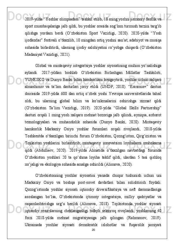 2019-yilda “Yoshlar olimpiadasi” tashkil etilib, 18 ming yoshni jismoniy faollik va
sport musobaqalariga jalb qildi, bu yoshlar orasida sog‘lom turmush tarzini targ‘ib
qilishga   yordam   berdi   (O‘zbekiston   Sport   Vazirligi,   2020).   2020-yilda   “Yosh
ijodkorlar” festivali o‘tkazilib, 10 mingdan ortiq yoshni san’at, adabiyot va musiqa
sohasida   birlashtirdi,   ularning   ijodiy   salohiyatini   ro‘yobga   chiqardi   (O‘zbekiston
Madaniyat Vazirligi, 2021).
Global   va  mintaqaviy  integratsiya  yoshlar  siyosatining  muhim  yo‘nalishiga
aylandi.   2017-yildan   boshlab   O‘zbekiston   Birlashgan   Millatlar   Tashkiloti,
YUNESKO va Dunyo Banki bilan hamkorlikni kengaytirdi, yoshlar uchun xalqaro
almashinuv   va   ta’lim   dasturlari   joriy   etildi   (UNDP,   2018).   “Erasmus+”   dasturi
doirasida   2019-yilda   600   dan   ortiq   o‘zbek   yoshi   Yevropa   universitetlarida   tahsil
oldi,   bu   ularning   global   bilim   va   ko‘nikmalarini   oshirishga   xizmat   qildi
(O‘zbekiston   Ta’lim   Vazirligi,   2019).   2020-yilda   “Global   Skills   Partnership”
dasturi orqali 1 ming yosh xalqaro mehnat bozoriga jalb qilindi, ayniqsa, axborot
texnologiyalari   va   muhandislik   sohasida   (Dunyo   Banki,   2020).   Mintaqaviy
hamkorlik   Markaziy   Osiyo   yoshlar   forumlari   orqali   rivojlandi,   2018-yilda
Toshkentda   o‘tkazilgan   birinchi   forum   O‘zbekiston,   Qozog‘iston,   Qirg‘iziston   va
Tojikiston   yoshlarini   birlashtirib,   mintaqaviy   innovatsion   loyihalarni   muhokama
qildi   (Abdullaev,   2020).   2019-yilda   Almatida   o‘tkazilgan   navbatdagi   forumda
O‘zbekiston   yoshlari   20   ta   qo‘shma   loyiha   taklif   qildi,   ulardan   5   tasi   qishloq
xo‘jaligi va ekologiya sohasida amalga oshirildi (Alimova, 2020).
O‘zbekistonning   yoshlar   siyosatini   yanada   chuqur   tushunish   uchun   uni
Markaziy   Osiyo   va   boshqa   post-sovet   davlatlari   bilan   solishtirish   foydali.
Qozog‘istonda   yoshlar   siyosati   iqtisodiy   diversifikatsiya   va   neft   daromadlariga
asoslangan   bo‘lsa,   O‘zbekistonda   ijtimoiy   integratsiya,   milliy   qadriyatlar   va
raqamlashtirishga   urg‘u   berildi   (Alimova,   2018).   Tojikistonda   yoshlar   siyosati
iqtisodiy   resurslarning   cheklanganligi   tufayli   sekinroq   rivojlandi,   yoshlarning   40
foizi   2018-yilda   mehnat   migratsiyasiga   jalb   qilingan   (Rahmonov,   2019).
Ukrainada   yoshlar   siyosati   demokratik   islohotlar   va   fuqarolik   jamiyati
20 