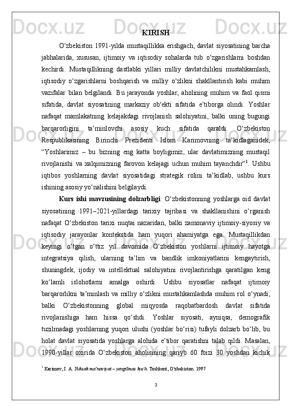 KIRISH
O‘zbekiston   1991-yilda   mustaqillikka   erishgach,   davlat   siyosatining   barcha
jabhalarida,   xususan,   ijtimoiy   va   iqtisodiy   sohalarda   tub   o‘zgarishlarni   boshdan
kechirdi.   Mustaqillikning   dastlabki   yillari   milliy   davlatchilikni   mustahkamlash,
iqtisodiy   o‘zgarishlarni   boshqarish   va   milliy   o‘zlikni   shakllantirish   kabi   muhim
vazifalar   bilan   belgilandi.   Bu   jarayonda   yoshlar,   aholining   muhim   va   faol   qismi
sifatida,   davlat   siyosatining   markaziy   ob'ekti   sifatida   e’tiborga   olindi.   Yoshlar
nafaqat   mamlakatning   kelajakdagi   rivojlanish   salohiyatini,   balki   uning   bugungi
barqarorligini   ta’minlovchi   asosiy   kuch   sifatida   qaraldi.   O‘zbekiston
Respublikasining   Birinchi   Prezidenti   Islom   Karimovning   ta’kidlaganidek,
“Yoshlarimiz   –   bu   bizning   eng   katta   boyligimiz,   ular   davlatimizning   mustaqil
rivojlanishi   va   xalqimizning   farovon   kelajagi   uchun   muhim   tayanchdir” 1
.   Ushbu
iqtibos   yoshlarning   davlat   siyosatidagi   strategik   rolini   ta’kidlab,   ushbu   kurs
ishining asosiy yo‘nalishini belgilaydi.
Kurs   ishi   mavzusining   dolzarbligi :   O‘zbekistonning   yoshlarga   oid   davlat
siyosatining   1991–2021-yillardagi   tarixiy   tajribasi   va   shakllanishini   o‘rganish
nafaqat   O‘zbekiston   tarixi   nuqtai   nazaridan,   balki   zamonaviy   ijtimoiy-siyosiy   va
iqtisodiy   jarayonlar   kontekstida   ham   yuqori   ahamiyatga   ega.   Mustaqillikdan
keyingi   o‘tgan   o‘ttiz   yil   davomida   O‘zbekiston   yoshlarni   ijtimoiy   hayotga
integratsiya   qilish,   ularning   ta’lim   va   bandlik   imkoniyatlarini   kengaytirish,
shuningdek,   ijodiy   va   intellektual   salohiyatini   rivojlantirishga   qaratilgan   keng
ko‘lamli   islohotlarni   amalga   oshirdi.   Ushbu   siyosatlar   nafaqat   ijtimoiy
barqarorlikni   ta’minlash   va   milliy   o‘zlikni   mustahkamlashda   muhim   rol   o‘ynadi,
balki   O‘zbekistonning   global   miqyosda   raqobatbardosh   davlat   sifatida
rivojlanishiga   ham   hissa   qo‘shdi.   Yoshlar   siyosati,   ayniqsa,   demografik
tuzilmadagi   yoshlarning   yuqori   ulushi   (yoshlar   bo‘risi)   tufayli   dolzarb   bo‘lib,   bu
holat   davlat   siyosatida   yoshlarga   alohida   e’tibor   qaratishni   talab   qildi.   Masalan,
1990-yillar   oxirida   O‘zbekiston   aholisining   qariyb   60   foizi   30   yoshdan   kichik
1
  Karimov, I. A.  Yuksak ma’naviyat – yengilmas kuch . Toshkent ,  O‘zbekiston.  1997
3 