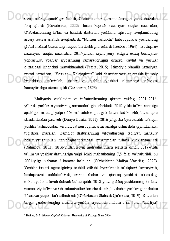 rivojlanishiga   qaratilgan   bo‘lib,   O‘zbekistonning   markazlashgan   yondashuvidan
farq   qilardi   (Kovalenko,   2020).   Inson   kapitali   nazariyasi   nuqtai   nazaridan,
O‘zbekistonning   ta’lim   va   bandlik   dasturlari   yoshlarni   iqtisodiy   rivojlanishning
asosiy resursi  sifatida rivojlantirdi, “Million dasturchi” kabi loyihalar yoshlarning
global mehnat bozoridagi raqobatbardoshligini oshirdi (Becker, 1964) 5
. Boshqaruv
nazariyasi   nuqtai   nazaridan,   2017-yildan   keyin   joriy   etilgan   ochiq   boshqaruv
yondashuvi   yoshlar   siyosatining   samaradorligini   oshirib,   davlat   va   yoshlar
o‘rtasidagi  ishonchni mustahkamladi  (Peters, 2015). Ijtimoiy birdamlik nazariyasi
nuqtai nazaridan, “Yoshlar  – Kelajagimiz” kabi  dasturlar yoshlar  orasida ijtimoiy
birlashishni   ta’minlab,   shahar   va   qishloq   yoshlari   o‘rtasidagi   tafovutni
kamaytirishga xizmat qildi (Durkheim, 1893).
Moliyaviy   cheklovlar   va   infratuzilmaning   qisman   zaifligi   2001–2016-
yillarda  yoshlar   siyosatining  samaradorligini  chekladi.   2010-yilda  ta’lim   sohasiga
ajratilgan mablag‘ yalpi ichki mahsulotning atigi 5 foizini tashkil etdi, bu xalqaro
standartlardan   past   edi   (Dunyo   Banki,   2011).   2016-yilgacha   byurokratik   to‘siqlar
yoshlar   tashabbuslari   va   innovatsion   loyihalarini   amalga   oshirishda   qiyinchiliklar
tug‘dirdi,   masalan,   Kamolot   dasturlarining   viloyatlardagi   faoliyati   mahalliy
hokimiyatlar   bilan   muvofiqlashtirishdagi   muammolar   tufayli   cheklangan   edi
(Rahimov,   2013).   2016-yildan   keyin   moliyalashtirish   sezilarli   oshdi,   2019-yilda
ta’lim   va   yoshlar   dasturlariga   yalpi   ichki   mahsulotning   7,5   foizi   yo‘naltirildi,   bu
2001-yilga   nisbatan   2   baravar   ko‘p   edi   (O‘zbekiston   Moliya   Vazirligi,   2020).
Yoshlar   ishlari   agentligining   tashkil   etilishi   byurokratik   to‘siqlarni   kamaytirib,
boshqaruvni   soddalashtirdi,   ammo   shahar   va   qishloq   yoshlari   o‘rtasidagi
imkoniyatlar tafovuti dolzarb bo‘lib qoldi. 2018-yilda qishloq yoshlarining 35 foizi
zamonaviy ta’lim va ish imkoniyatlaridan chetda edi, bu shahar yoshlariga nisbatan
2 baravar yuqori ko‘rsatkich edi (O‘zbekiston Statistik Qo‘mitasi, 2019). Shu bilan
birga,   gender   tengligi   masalasi   yoshlar   siyosatida   muhim   o‘rin   tutdi,   “Zulfiya”
5
  Becker, G. S.  Human Capital . Chicago: University of Chicago Press. 1964  
21 