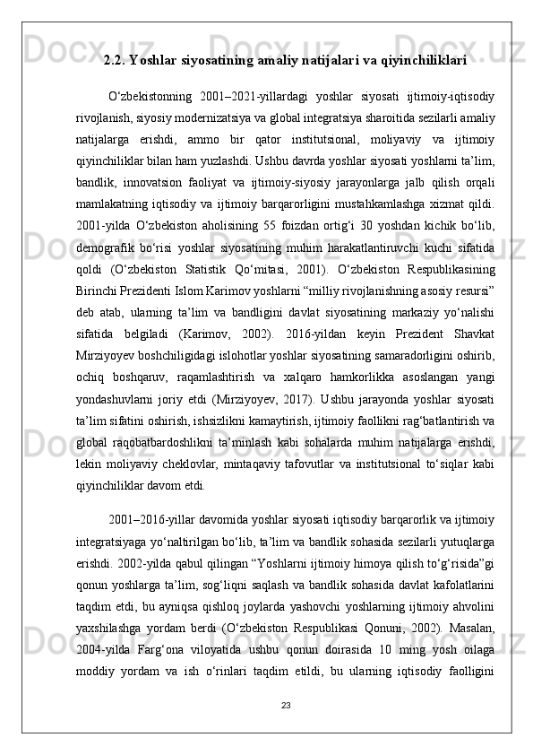 2.2. Yoshlar siyosatining amaliy natijalari va qiyinchiliklari
O‘zbekistonning   2001–2021-yillardagi   yoshlar   siyosati   ijtimoiy-iqtisodiy
rivojlanish, siyosiy modernizatsiya va global integratsiya sharoitida sezilarli amaliy
natijalarga   erishdi,   ammo   bir   qator   institutsional,   moliyaviy   va   ijtimoiy
qiyinchiliklar bilan ham yuzlashdi. Ushbu davrda yoshlar siyosati yoshlarni ta’lim,
bandlik,   innovatsion   faoliyat   va   ijtimoiy-siyosiy   jarayonlarga   jalb   qilish   orqali
mamlakatning   iqtisodiy   va   ijtimoiy   barqarorligini   mustahkamlashga   xizmat   qildi.
2001-yilda   O‘zbekiston   aholisining   55   foizdan   ortig‘i   30   yoshdan   kichik   bo‘lib,
demografik   bo‘risi   yoshlar   siyosatining   muhim   harakatlantiruvchi   kuchi   sifatida
qoldi   (O‘zbekiston   Statistik   Qo‘mitasi,   2001).   O‘zbekiston   Respublikasining
Birinchi Prezidenti Islom Karimov yoshlarni “milliy rivojlanishning asosiy resursi”
deb   atab,   ularning   ta’lim   va   bandligini   davlat   siyosatining   markaziy   yo‘nalishi
sifatida   belgiladi   (Karimov,   2002).   2016-yildan   keyin   Prezident   Shavkat
Mirziyoyev boshchiligidagi islohotlar yoshlar siyosatining samaradorligini oshirib,
ochiq   boshqaruv,   raqamlashtirish   va   xalqaro   hamkorlikka   asoslangan   yangi
yondashuvlarni   joriy   etdi   (Mirziyoyev,   2017).   Ushbu   jarayonda   yoshlar   siyosati
ta’lim sifatini oshirish, ishsizlikni kamaytirish, ijtimoiy faollikni rag‘batlantirish va
global   raqobatbardoshlikni   ta’minlash   kabi   sohalarda   muhim   natijalarga   erishdi,
lekin   moliyaviy   cheklovlar,   mintaqaviy   tafovutlar   va   institutsional   to‘siqlar   kabi
qiyinchiliklar davom etdi.
2001–2016-yillar davomida yoshlar siyosati iqtisodiy barqarorlik va ijtimoiy
integratsiyaga yo‘naltirilgan bo‘lib, ta’lim va bandlik sohasida sezilarli yutuqlarga
erishdi. 2002-yilda qabul qilingan “Yoshlarni ijtimoiy himoya qilish to‘g‘risida”gi
qonun yoshlarga ta’lim, sog‘liqni  saqlash  va bandlik sohasida  davlat  kafolatlarini
taqdim   etdi,   bu   ayniqsa   qishloq   joylarda   yashovchi   yoshlarning   ijtimoiy   ahvolini
yaxshilashga   yordam   berdi   (O‘zbekiston   Respublikasi   Qonuni,   2002).   Masalan,
2004-yilda   Farg‘ona   viloyatida   ushbu   qonun   doirasida   10   ming   yosh   oilaga
moddiy   yordam   va   ish   o‘rinlari   taqdim   etildi,   bu   ularning   iqtisodiy   faolligini
23 