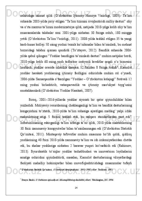 oshirishga   xizmat   qildi   (O‘zbekiston   Ijtimoiy   Himoya   Vazirligi,   2005).   Ta’lim
sohasida 2003-yilda joriy etilgan “Ta’lim tizimini rivojlantirish milliy dasturi” oliy
va o‘rta maxsus ta’limni modernizatsiya qildi, natijada 2010-yilga kelib oliy ta’lim
muassasalarida   talabalar   soni   2001-yilga   nisbatan   30   foizga   oshib,   180   mingga
yetdi (O‘zbekiston Ta’lim Vazirligi, 2011). 2008-yilda tashkil etilgan 35 ta yangi
kasb-hunar kolleji 50 ming yoshni texnik ko‘nikmalar bilan ta’minladi, bu mehnat
bozoridagi   talabni   qisman   qondirdi   (To‘xtayev,   2012).   Bandlik   sohasida   2006-
yilda qabul qilingan “Yoshlar bandligini ta’minlash dasturi” muhim natijalar berdi,
2010-yilga   kelib   60   ming   yosh   tadbirkor   imtiyozli   kreditlar   orqali   o‘z   biznesini
boshladi,   yoshlar   orasida   ishsizlik   darajasi   12   foizdan   8   foizga   tushdi 6
.   Kamolot
yoshlar   harakati   yoshlarning   ijtimoiy   faolligini   oshirishda   muhim   rol   o‘ynadi,
2006-yilda Samarqandda o‘tkazilgan “Yoshlar – O‘zbekiston kelajagi” festivali 12
ming   yoshni   birlashtirib,   vatanparvarlik   va   ijtimoiy   mas'uliyat   tuyg‘usini
mustahkamladi (O‘zbekiston Yoshlar Harakati, 2007).
Biroq,   2001–2016-yillarda   yoshlar   siyosati   bir   qator   qiyinchiliklar   bilan
yuzlashdi. Moliyaviy resurslarning cheklanganligi ta’lim va bandlik dasturlarining
kengayishini   to‘xtatdi,   2010-yilda   ta’lim   sohasiga   ajratilgan   mablag‘   yalpi   ichki
mahsulotning   atigi   5   foizini   tashkil   etdi,   bu   xalqaro   standartlardan   past   edi 7
.
Infratuzilmaning eskirganligi ta’lim sifatiga ta’sir qildi, 2010-yilda maktablarning
30 foizi zamonaviy kompyuterlar bilan ta’minlanmagan edi (O‘zbekiston Statistik
Qo‘mitasi,   2011).   Mintaqaviy   tafovutlar   muhim   muammo   bo‘lib   qoldi,   qishloq
yoshlarining 40 foizi 2010-yilda zamonaviy ta’lim va ish imkoniyatlaridan chetda
edi,   bu   shahar   yoshlariga   nisbatan   2   baravar   yuqori   ko‘rsatkich   edi   (Rahimov,
2013).   Byurokratik   to‘siqlar   yoshlar   tashabbuslari   va   innovatsion   loyihalarini
amalga   oshirishni   qiyinlashtirdi,   masalan,   Kamolot   dasturlarining   viloyatlardagi
faoliyati   mahalliy   hokimiyatlar   bilan   muvofiqlashtirishdagi   muammolar   tufayli
6
  O‘zbekiston Statistik Qo‘mitasi.  O‘zbekiston demografiyasi: 1991–1992 yillar . Toshkent.  1992
7
  Dunyo Banki.  O‘zbekiston iqtisodiyoti: Mustaqillikning dastlabki yillari . Washington, DC. 1996  
24 
