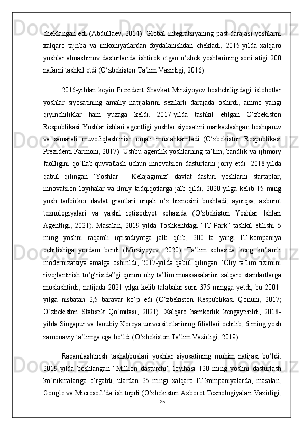 cheklangan edi (Abdullaev, 2014). Global integratsiyaning past  darajasi  yoshlarni
xalqaro   tajriba   va   imkoniyatlardan   foydalanishdan   chekladi,   2015-yilda   xalqaro
yoshlar   almashinuv   dasturlarida   ishtirok  etgan   o‘zbek  yoshlarining   soni   atigi   200
nafarni tashkil etdi (O‘zbekiston Ta’lim Vazirligi, 2016).
2016-yildan   keyin   Prezident   Shavkat   Mirziyoyev   boshchiligidagi   islohotlar
yoshlar   siyosatining   amaliy   natijalarini   sezilarli   darajada   oshirdi,   ammo   yangi
qiyinchiliklar   ham   yuzaga   keldi.   2017-yilda   tashkil   etilgan   O‘zbekiston
Respublikasi Yoshlar ishlari agentligi yoshlar siyosatini markazlashgan boshqaruv
va   samarali   muvofiqlashtirish   orqali   mustahkamladi   (O‘zbekiston   Respublikasi
Prezidenti Farmoni, 2017). Ushbu agentlik yoshlarning ta’lim, bandlik va ijtimoiy
faolligini   qo‘llab-quvvatlash   uchun   innovatsion   dasturlarni   joriy   etdi.   2018-yilda
qabul   qilingan   “Yoshlar   –   Kelajagimiz”   davlat   dasturi   yoshlarni   startaplar,
innovatsion   loyihalar   va   ilmiy   tadqiqotlarga   jalb   qildi,   2020-yilga   kelib   15   ming
yosh   tadbirkor   davlat   grantlari   orqali   o‘z   biznesini   boshladi,   ayniqsa,   axborot
texnologiyalari   va   yashil   iqtisodiyot   sohasida   (O‘zbekiston   Yoshlar   Ishlari
Agentligi,   2021).   Masalan,   2019-yilda   Toshkentdagi   “IT   Park”   tashkil   etilishi   5
ming   yoshni   raqamli   iqtisodiyotga   jalb   qilib,   200   ta   yangi   IT-kompaniya
ochilishiga   yordam   berdi   (Mirziyoyev,   2020).   Ta’lim   sohasida   keng   ko‘lamli
modernizatsiya   amalga   oshirildi,   2017-yilda   qabul   qilingan   “Oliy   ta’lim   tizimini
rivojlantirish to‘g‘risida”gi qonun oliy ta’lim muassasalarini  xalqaro standartlarga
moslashtirdi,  natijada 2021-yilga kelib  talabalar  soni  375  mingga yetdi,  bu 2001-
yilga   nisbatan   2,5   baravar   ko‘p   edi   (O‘zbekiston   Respublikasi   Qonuni,   2017;
O‘zbekiston   Statistik   Qo‘mitasi,   2021).   Xalqaro   hamkorlik   kengaytirildi,   2018-
yilda Singapur va Janubiy Koreya universitetlarining filiallari ochilib, 6 ming yosh
zamonaviy ta’limga ega bo‘ldi (O‘zbekiston Ta’lim Vazirligi, 2019).
Raqamlashtirish   tashabbuslari   yoshlar   siyosatining   muhim   natijasi   bo‘ldi.
2019-yilda   boshlangan   “Million   dasturchi”   loyihasi   120   ming   yoshni   dasturlash
ko‘nikmalariga   o‘rgatdi,   ulardan   25   mingi   xalqaro   IT-kompaniyalarda,   masalan,
Google va Microsoft’da ish topdi (O‘zbekiston Axborot Texnologiyalari Vazirligi,
25 