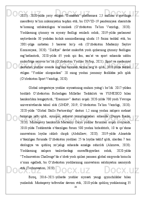 2021).   2020-yilda   joriy   etilgan   “E-maktab”   platformasi   2,5   million   o‘quvchiga
masofaviy ta’lim imkoniyatini taqdim etdi, bu COVID-19 pandemiyasi  sharoitida
ta’limning   uzluksizligini   ta’minladi   (O‘zbekiston   Ta’lim   Vazirligi,   2020).
Yoshlarning   ijtimoiy   va   siyosiy   faolligi   sezilarli   oshdi,   2019-yilda   parlament
saylovlarida   30   yoshdan   kichik   nomzodlarning   ulushi   15   foizni   tashkil   etdi,   bu
2001-yilga   nisbatan   3   baravar   ko‘p   edi   (O‘zbekiston   Markaziy   Saylov
Komissiyasi,   2020).   “Zulfiya”   davlat   mukofoti   yosh   qizlarning   ijtimoiy   faolligini
rag‘batlantirdi,   2020-yilda   65   yosh   qiz   fan,   san’at   va   sport   sohasida   ushbu
mukofotga sazovor bo‘ldi (O‘zbekiston Yoshlar Ittifoqi, 2021). Sport va madaniyat
dasturlari yoshlar orasida sog‘lom turmush tarzini targ‘ib qildi, 2019-yilda tashkil
etilgan   “Yoshlar   olimpiadasi”   20   ming   yoshni   jismoniy   faollikka   jalb   qildi
(O‘zbekiston Sport Vazirligi, 2020).
Global   integratsiya   yoshlar   siyosatining   muhim   yutug‘i   bo‘ldi.  2017-yildan
boshlab   O‘zbekiston   Birlashgan   Millatlar   Tashkiloti   va   YUNESKO   bilan
hamkorlikni kengaytirdi, “Erasmus+” dasturi orqali 2020-yilda 700 yosh Yevropa
universitetlarida   tahsil   oldi   (UNDP,   2019;   O‘zbekiston   Ta’lim   Vazirligi,   2020).
2020-yilda   “Global   Skills   Partnership”   dasturi   1,2   ming   yoshni   xalqaro   mehnat
bozoriga   jalb   qildi,   ayniqsa,   axborot   texnologiyalari   sohasida   (Dunyo   Banki,
2020). Mintaqaviy hamkorlik Markaziy Osiyo yoshlar  forumlari orqali rivojlandi,
2018-yilda   Toshkentda   o‘tkazilgan   forum   500   yoshni   birlashtirib,   10   ta   qo‘shma
innovatsion   loyiha   ishlab   chiqdi   (Abdullaev,   2020).   2019-yilda   Almatida
o‘tkazilgan   forumda   O‘zbekiston   yoshlari   25   ta   loyiha   taklif   qildi,   ulardan   7   tasi
ekologiya   va   qishloq   xo‘jaligi   sohasida   amalga   oshirildi   (Alimova,   2020).
Yoshlarning   xalqaro   tanlovlardagi   muvaffaqiyatlari   oshdi,   2020-yilda
“Technovation Challenge”da o‘zbek yosh qizlari jamoasi global miqyosda birinchi
o‘rinni   egalladi,   bu   O‘zbekiston   yoshlarining   innovatsion   salohiyatini   namoyish
etdi (Technovation, 2020).
Biroq,   2016–2021-yillarda   yoshlar   siyosati   yangi   qiyinchiliklar   bilan
yuzlashdi.   Mintaqaviy   tafovutlar   davom   etdi,   2018-yilda   qishloq   yoshlarining   35
26 