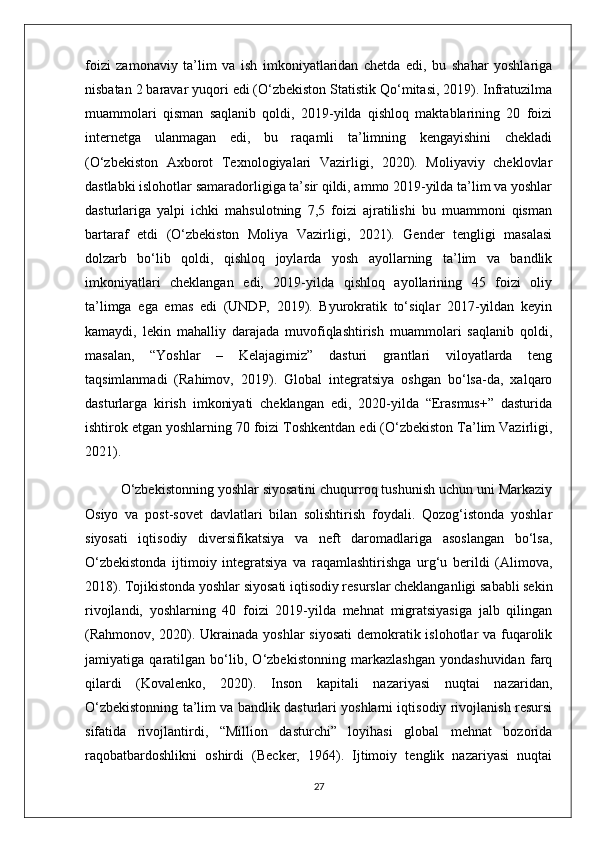 foizi   zamonaviy   ta’lim   va   ish   imkoniyatlaridan   chetda   edi,   bu   shahar   yoshlariga
nisbatan 2 baravar yuqori edi (O‘zbekiston Statistik Qo‘mitasi, 2019). Infratuzilma
muammolari   qisman   saqlanib   qoldi,   2019-yilda   qishloq   maktablarining   20   foizi
internetga   ulanmagan   edi,   bu   raqamli   ta’limning   kengayishini   chekladi
(O‘zbekiston   Axborot   Texnologiyalari   Vazirligi,   2020).   Moliyaviy   cheklovlar
dastlabki islohotlar samaradorligiga ta’sir qildi, ammo 2019-yilda ta’lim va yoshlar
dasturlariga   yalpi   ichki   mahsulotning   7,5   foizi   ajratilishi   bu   muammoni   qisman
bartaraf   etdi   (O‘zbekiston   Moliya   Vazirligi,   2021).   Gender   tengligi   masalasi
dolzarb   bo‘lib   qoldi,   qishloq   joylarda   yosh   ayollarning   ta’lim   va   bandlik
imkoniyatlari   cheklangan   edi,   2019-yilda   qishloq   ayollarining   45   foizi   oliy
ta’limga   ega   emas   edi   (UNDP,   2019).   Byurokratik   to‘siqlar   2017-yildan   keyin
kamaydi,   lekin   mahalliy   darajada   muvofiqlashtirish   muammolari   saqlanib   qoldi,
masalan,   “Yoshlar   –   Kelajagimiz”   dasturi   grantlari   viloyatlarda   teng
taqsimlanmadi   (Rahimov,   2019).   Global   integratsiya   oshgan   bo‘lsa-da,   xalqaro
dasturlarga   kirish   imkoniyati   cheklangan   edi,   2020-yilda   “Erasmus+”   dasturida
ishtirok etgan yoshlarning 70 foizi Toshkentdan edi (O‘zbekiston Ta’lim Vazirligi,
2021).
O‘zbekistonning yoshlar siyosatini chuqurroq tushunish uchun uni Markaziy
Osiyo   va   post-sovet   davlatlari   bilan   solishtirish   foydali.   Qozog‘istonda   yoshlar
siyosati   iqtisodiy   diversifikatsiya   va   neft   daromadlariga   asoslangan   bo‘lsa,
O‘zbekistonda   ijtimoiy   integratsiya   va   raqamlashtirishga   urg‘u   berildi   (Alimova,
2018). Tojikistonda yoshlar siyosati iqtisodiy resurslar cheklanganligi sababli sekin
rivojlandi,   yoshlarning   40   foizi   2019-yilda   mehnat   migratsiyasiga   jalb   qilingan
(Rahmonov, 2020). Ukrainada yoshlar siyosati  demokratik islohotlar  va fuqarolik
jamiyatiga   qaratilgan   bo‘lib,   O‘zbekistonning   markazlashgan   yondashuvidan   farq
qilardi   (Kovalenko,   2020).   Inson   kapitali   nazariyasi   nuqtai   nazaridan,
O‘zbekistonning ta’lim va bandlik dasturlari yoshlarni iqtisodiy rivojlanish resursi
sifatida   rivojlantirdi,   “Million   dasturchi”   loyihasi   global   mehnat   bozorida
raqobatbardoshlikni   oshirdi   (Becker,   1964).   Ijtimoiy   tenglik   nazariyasi   nuqtai
27 