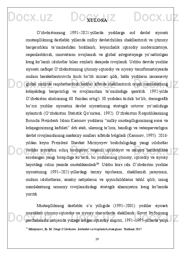 XULOSA
O‘zbekistonning   1991–2021-yillarda   yoshlarga   oid   davlat   siyosati
mustaqillikning   dastlabki   yillarida   milliy   davlatchilikni   shakllantirish   va   ijtimoiy
barqarorlikni   ta’minlashdan   boshlanib,   keyinchalik   iqtisodiy   modernizatsiya,
raqamlashtirish,   innovatsion   rivojlanish   va   global   integratsiyaga   yo‘naltirilgan
keng   ko‘lamli   islohotlar   bilan   sezilarli   darajada   rivojlandi.   Ushbu   davrda   yoshlar
siyosati   nafaqat   O‘zbekistonning   ijtimoiy-iqtisodiy  va  siyosiy  transformatsiyasida
muhim   harakatlantiruvchi   kuch   bo‘lib   xizmat   qildi,   balki   yoshlarni   zamonaviy
global muhitda raqobatbardosh kadrlar sifatida shakllantirish orqali mamlakatning
kelajakdagi   barqarorligi   va   rivojlanishini   ta’minlashga   qaratildi.   1992-yilda
O‘zbekiston   aholisining   60   foizdan   ortig‘i   30   yoshdan   kichik   bo‘lib,   demografik
bo‘risi   yoshlar   siyosatini   davlat   siyosatining   strategik   ustuvor   yo‘nalishiga
aylantirdi   (O‘zbekiston   Statistik   Qo‘mitasi,   1992).   O‘zbekiston   Respublikasining
Birinchi Prezidenti Islom Karimov yoshlarni “milliy mustaqilligimizning asosi  va
kelajagimizning kafolati” deb atab, ularning ta’limi, bandligi  va vatanparvarligini
davlat rivojlanishining markaziy omillari sifatida belgiladi (Karimov, 1995). 2016-
yildan   keyin   Prezident   Shavkat   Mirziyoyev   boshchiligidagi   yangi   islohotlar
yoshlar   siyosatini   ochiq   boshqaruv,   raqamli   iqtisodiyot   va   xalqaro   hamkorlikka
asoslangan yangi bosqichga ko‘tardi, bu yoshlarning ijtimoiy, iqtisodiy va siyosiy
hayotdagi   rolini   yanada   mustahkamladi 10
.   Ushbu   kurs   ishi   O‘zbekiston   yoshlar
siyosatining   1991–2021-yillardagi   tarixiy   tajribasini,   shakllanish   jarayonini,
muhim   islohotlarini,   amaliy   natijalarini   va   qiyinchiliklarini   tahlil   qilib,   uning
mamlakatning   umumiy   rivojlanishidagi   strategik   ahamiyatini   keng   ko‘lamda
yoritdi.
Mustaqillikning   dastlabki   o‘n   yilligida   (1991–2001)   yoshlar   siyosati
murakkab   ijtimoiy-iqtisodiy   va   siyosiy   sharoitlarda   shakllandi.   Sovet   Ittifoqining
parchalanishi natijasida yuzaga kelgan iqtisodiy inqiroz, 1991–1995-yillarda yalpi
10
  Mirziyoyev, Sh. M.  Yangi O‘zbekiston: Islohotlar va rivojlanish strategiyasi . Toshkent. 2017
29 