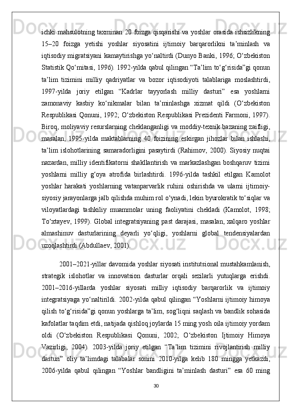 ichki mahsulotning taxminan 20 foizga qisqarishi va yoshlar orasida ishsizlikning
15–20   foizga   yetishi   yoshlar   siyosatini   ijtimoiy   barqarorlikni   ta’minlash   va
iqtisodiy migratsiyani kamaytirishga yo‘naltirdi (Dunyo Banki, 1996; O‘zbekiston
Statistik Qo‘mitasi, 1996). 1992-yilda qabul qilingan “Ta’lim to‘g‘risida”gi qonun
ta’lim   tizimini   milliy   qadriyatlar   va   bozor   iqtisodiyoti   talablariga   moslashtirdi,
1997-yilda   joriy   etilgan   “Kadrlar   tayyorlash   milliy   dasturi”   esa   yoshlarni
zamonaviy   kasbiy   ko‘nikmalar   bilan   ta’minlashga   xizmat   qildi   (O‘zbekiston
Respublikasi  Qonuni, 1992; O‘zbekiston Respublikasi  Prezidenti Farmoni, 1997).
Biroq, moliyaviy resurslarning cheklanganligi va moddiy-texnik bazaning zaifligi,
masalan,   1995-yilda   maktablarning   40   foizining   eskirgan   jihozlar   bilan   ishlashi,
ta’lim   islohotlarining   samaradorligini   pasaytirdi   (Rahimov,   2000).   Siyosiy   nuqtai
nazardan,   milliy   identifikatorni   shakllantirish   va   markazlashgan   boshqaruv   tizimi
yoshlarni   milliy   g‘oya   atrofida   birlashtirdi.   1996-yilda   tashkil   etilgan   Kamolot
yoshlar   harakati   yoshlarning   vatanparvarlik   ruhini   oshirishda   va   ularni   ijtimoiy-
siyosiy jarayonlarga jalb qilishda muhim rol o‘ynadi, lekin byurokratik to‘siqlar va
viloyatlardagi   tashkiliy   muammolar   uning   faoliyatini   chekladi   (Kamolot,   1998;
To‘xtayev,  1999).  Global   integratsiyaning   past   darajasi,   masalan,   xalqaro  yoshlar
almashinuv   dasturlarining   deyarli   yo‘qligi,   yoshlarni   global   tendensiyalardan
uzoqlashtirdi (Abdullaev, 2001).
2001–2021-yillar davomida yoshlar siyosati institutsional mustahkamlanish,
strategik   islohotlar   va   innovatsion   dasturlar   orqali   sezilarli   yutuqlarga   erishdi.
2001–2016-yillarda   yoshlar   siyosati   milliy   iqtisodiy   barqarorlik   va   ijtimoiy
integratsiyaga yo‘naltirildi. 2002-yilda qabul qilingan “Yoshlarni ijtimoiy himoya
qilish to‘g‘risida”gi qonun yoshlarga ta’lim, sog‘liqni saqlash va bandlik sohasida
kafolatlar taqdim etdi, natijada qishloq joylarda 15 ming yosh oila ijtimoiy yordam
oldi   (O‘zbekiston   Respublikasi   Qonuni,   2002;   O‘zbekiston   Ijtimoiy   Himoya
Vazirligi,   2004).   2003-yilda   joriy   etilgan   “Ta’lim   tizimini   rivojlantirish   milliy
dasturi”   oliy   ta’limdagi   talabalar   sonini   2010-yilga   kelib   180   mingga   yetkazdi,
2006-yilda   qabul   qilingan   “Yoshlar   bandligini   ta’minlash   dasturi”   esa   60   ming
30 