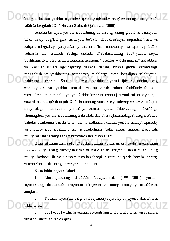 bo‘lgan,   bu   esa   yoshlar   siyosatini   ijtimoiy-iqtisodiy   rivojlanishning   asosiy   omili
sifatida belgiladi (O‘zbekiston Statistik Qo‘mitasi, 2000).
Bundan tashqari, yoshlar siyosatining dolzarbligi uning global tendensiyalar
bilan   uzviy   bog‘liqligida   namoyon   bo‘ladi.   Globalizatsiya,   raqamlashtirish   va
xalqaro   integratsiya   jarayonlari   yoshlarni   ta’lim,   innovatsiya   va   iqtisodiy   faollik
sohasida   faol   ishtirok   etishga   undadi.   O‘zbekistonning   2017-yildan   keyin
boshlangan keng ko‘lamli islohotlari, xususan, “Yoshlar – Kelajagimiz” tashabbusi
va   Yoshlar   ishlari   agentligining   tashkil   etilishi,   ushbu   global   dinamikaga
moslashish   va   yoshlarning   zamonaviy   talablarga   javob   beradigan   salohiyatini
oshirishga   qaratildi.   Shu   bilan   birga,   yoshlar   siyosati   ijtimoiy   adolat,   teng
imkoniyatlar   va   yoshlar   orasida   vatanparvarlik   ruhini   shakllantirish   kabi
masalalarda muhim rol o‘ynaydi. Ushbu kurs ishi ushbu jarayonlarni tarixiy nuqtai
nazardan tahlil qilish orqali O‘zbekistonning yoshlar siyosatining milliy va xalqaro
miqyosdagi   ahamiyatini   yoritishga   xizmat   qiladi.   Mavzuning   dolzarbligi,
shuningdek, yoshlar siyosatining kelajakda davlat rivojlanishidagi strategik o‘rnini
baholash imkonini berishi bilan ham ta’kidlanadi, chunki yoshlar nafaqat iqtisodiy
va   ijtimoiy   rivojlanishning   faol   ishtirokchilari,   balki   global   raqobat   sharoitida
milliy manfaatlarning asosiy himoyachilari hisoblanadi.
Kurs ishining maqsadi : O‘zbekistonning yoshlarga oid davlat siyosatining
1991–2021-yillardagi tarixiy tajribasi va shakllanish jarayonini tahlil qilish, uning
milliy   davlatchilik   va   ijtimoiy   rivojlanishdagi   o‘rnini   aniqlash   hamda   hozirgi
zamon sharoitida uning ahamiyatini baholash.
Kurs ishining vazifalari :
1. Mustaqillikning   dastlabki   bosqichlarida   (1991–2001)   yoshlar
siyosatining   shakllanish   jarayonini   o‘rganish   va   uning   asosiy   yo‘nalishlarini
aniqlash.
2. Yoshlar siyosatini belgilovchi ijtimoiy-iqtisodiy va siyosiy sharoitlarni
tahlil qilish.
3. 2001–2021-yillarda yoshlar siyosatidagi muhim islohotlar va strategik
tashabbuslarni ko‘rib chiqish.
4 