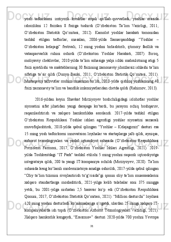 yosh   tadbirkorni   imtiyozli   kreditlar   orqali   qo‘llab-quvvatladi,   yoshlar   orasida
ishsizlikni   12   foizdan   8   foizga   tushirdi   (O‘zbekiston   Ta’lim   Vazirligi,   2011;
O‘zbekiston   Statistik   Qo‘mitasi,   2012).   Kamolot   yoshlar   harakati   tomonidan
tashkil   etilgan   tadbirlar,   masalan,   2006-yilda   Samarqanddagi   “Yoshlar   –
O‘zbekiston   kelajagi”   festivali,   12   ming   yoshni   birlashtirib,   ijtimoiy   faollik   va
vatanparvarlik   ruhini   oshirdi   (O‘zbekiston   Yoshlar   Harakati,   2007).   Biroq,
moliyaviy cheklovlar, 2010-yilda ta’lim sohasiga yalpi ichki mahsulotning atigi 5
foizi ajratilishi va maktablarning 30 foizining zamonaviy jihozlarsiz ishlashi ta’lim
sifatiga   ta’sir   qildi   (Dunyo   Banki,   2011;   O‘zbekiston   Statistik   Qo‘mitasi,   2011).
Mintaqaviy tafovutlar muhim muammo bo‘lib, 2010-yilda qishloq yoshlarining 40
foizi zamonaviy ta’lim va bandlik imkoniyatlaridan chetda qoldi (Rahimov, 2013).
2016-yildan   keyin   Shavkat   Mirziyoyev   boshchiligidagi   islohotlar   yoshlar
siyosatini   sifat   jihatidan   yangi   darajaga   ko‘tardi,   bu   jarayon   ochiq   boshqaruv,
raqamlashtirish   va   xalqaro   hamkorlikka   asoslandi.   2017-yilda   tashkil   etilgan
O‘zbekiston   Respublikasi   Yoshlar   ishlari   agentligi   yoshlar   siyosatini   samarali
muvofiqlashtirdi,   2018-yilda   qabul   qilingan   “Yoshlar   –   Kelajagimiz”   dasturi   esa
15 ming yosh tadbirkorni innovatsion loyihalar va startaplarga jalb qildi, ayniqsa,
axborot   texnologiyalari   va   yashil   iqtisodiyot   sohasida   (O‘zbekiston   Respublikasi
Prezidenti   Farmoni,   2017;   O‘zbekiston   Yoshlar   Ishlari   Agentligi,   2021).   2019-
yilda Toshkentdagi “IT Park” tashkil etilishi 5 ming yoshni  raqamli iqtisodiyotga
integratsiya  qildi, 200 ta yangi  IT-kompaniya ochildi  (Mirziyoyev,  2020). Ta’lim
sohasida keng ko‘lamli modernizatsiya amalga oshirildi, 2017-yilda qabul qilingan
“Oliy ta’lim  tizimini  rivojlantirish to‘g‘risida”gi  qonun oliy ta’lim  muassasalarini
xalqaro   standartlarga   moslashtirdi,   2021-yilga   kelib   talabalar   soni   375   mingga
yetdi,   bu   2001-yilga   nisbatan   2,5   baravar   ko‘p   edi   (O‘zbekiston   Respublikasi
Qonuni, 2017; O‘zbekiston Statistik Qo‘mitasi, 2021). “Million dasturchi” loyihasi
120 ming yoshni dasturlash ko‘nikmalariga o‘rgatdi, ulardan 25 mingi xalqaro IT-
kompaniyalarda ish topdi  (O‘zbekiston Axborot Texnologiyalari  Vazirligi, 2021).
Xalqaro hamkorlik kengaydi, “Erasmus+” dasturi 2020-yilda 700 yoshni Yevropa
31 