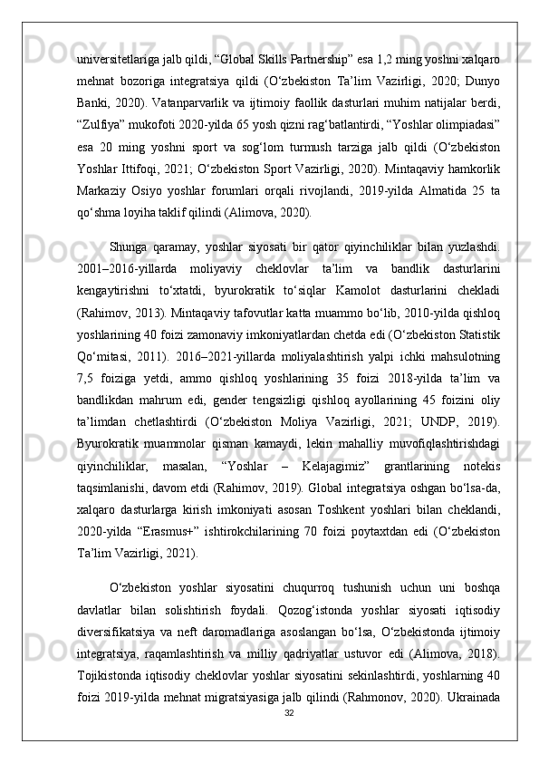 universitetlariga jalb qildi, “Global Skills Partnership” esa 1,2 ming yoshni xalqaro
mehnat   bozoriga   integratsiya   qildi   (O‘zbekiston   Ta’lim   Vazirligi,   2020;   Dunyo
Banki,   2020).   Vatanparvarlik   va   ijtimoiy   faollik   dasturlari   muhim   natijalar   berdi,
“Zulfiya” mukofoti 2020-yilda 65 yosh qizni rag‘batlantirdi, “Yoshlar olimpiadasi”
esa   20   ming   yoshni   sport   va   sog‘lom   turmush   tarziga   jalb   qildi   (O‘zbekiston
Yoshlar  Ittifoqi, 2021; O‘zbekiston Sport  Vazirligi, 2020). Mintaqaviy hamkorlik
Markaziy   Osiyo   yoshlar   forumlari   orqali   rivojlandi,   2019-yilda   Almatida   25   ta
qo‘shma loyiha taklif qilindi (Alimova, 2020).
Shunga   qaramay,   yoshlar   siyosati   bir   qator   qiyinchiliklar   bilan   yuzlashdi.
2001–2016-yillarda   moliyaviy   cheklovlar   ta’lim   va   bandlik   dasturlarini
kengaytirishni   to‘xtatdi,   byurokratik   to‘siqlar   Kamolot   dasturlarini   chekladi
(Rahimov, 2013). Mintaqaviy tafovutlar katta muammo bo‘lib, 2010-yilda qishloq
yoshlarining 40 foizi zamonaviy imkoniyatlardan chetda edi (O‘zbekiston Statistik
Qo‘mitasi,   2011).   2016–2021-yillarda   moliyalashtirish   yalpi   ichki   mahsulotning
7,5   foiziga   yetdi,   ammo   qishloq   yoshlarining   35   foizi   2018-yilda   ta’lim   va
bandlikdan   mahrum   edi,   gender   tengsizligi   qishloq   ayollarining   45   foizini   oliy
ta’limdan   chetlashtirdi   (O‘zbekiston   Moliya   Vazirligi,   2021;   UNDP,   2019).
Byurokratik   muammolar   qisman   kamaydi,   lekin   mahalliy   muvofiqlashtirishdagi
qiyinchiliklar,   masalan,   “Yoshlar   –   Kelajagimiz”   grantlarining   notekis
taqsimlanishi, davom etdi (Rahimov, 2019). Global integratsiya oshgan bo‘lsa-da,
xalqaro   dasturlarga   kirish   imkoniyati   asosan   Toshkent   yoshlari   bilan   cheklandi,
2020-yilda   “Erasmus+”   ishtirokchilarining   70   foizi   poytaxtdan   edi   (O‘zbekiston
Ta’lim Vazirligi, 2021).
O‘zbekiston   yoshlar   siyosatini   chuqurroq   tushunish   uchun   uni   boshqa
davlatlar   bilan   solishtirish   foydali.   Qozog‘istonda   yoshlar   siyosati   iqtisodiy
diversifikatsiya   va   neft   daromadlariga   asoslangan   bo‘lsa,   O‘zbekistonda   ijtimoiy
integratsiya,   raqamlashtirish   va   milliy   qadriyatlar   ustuvor   edi   (Alimova,   2018).
Tojikistonda   iqtisodiy   cheklovlar   yoshlar   siyosatini   sekinlashtirdi,  yoshlarning  40
foizi 2019-yilda mehnat migratsiyasiga jalb qilindi (Rahmonov, 2020). Ukrainada
32 