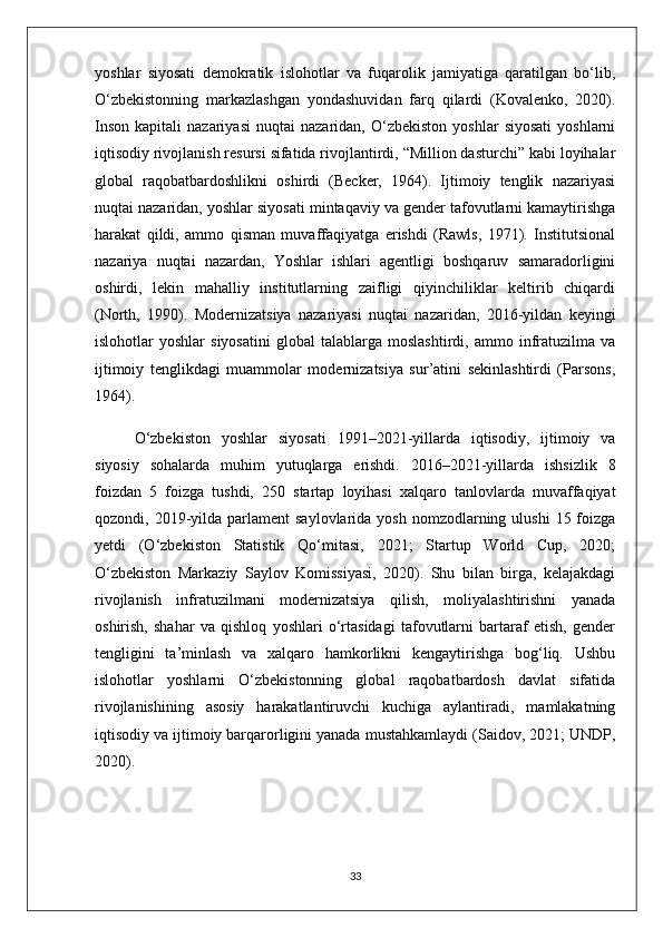 yoshlar   siyosati   demokratik   islohotlar   va   fuqarolik   jamiyatiga   qaratilgan   bo‘lib,
O‘zbekistonning   markazlashgan   yondashuvidan   farq   qilardi   (Kovalenko,   2020).
Inson   kapitali   nazariyasi   nuqtai   nazaridan,   O‘zbekiston   yoshlar   siyosati   yoshlarni
iqtisodiy rivojlanish resursi sifatida rivojlantirdi, “Million dasturchi” kabi loyihalar
global   raqobatbardoshlikni   oshirdi   (Becker,   1964).   Ijtimoiy   tenglik   nazariyasi
nuqtai nazaridan, yoshlar siyosati mintaqaviy va gender tafovutlarni kamaytirishga
harakat   qildi,   ammo   qisman   muvaffaqiyatga   erishdi   (Rawls,   1971).   Institutsional
nazariya   nuqtai   nazardan,   Yoshlar   ishlari   agentligi   boshqaruv   samaradorligini
oshirdi,   lekin   mahalliy   institutlarning   zaifligi   qiyinchiliklar   keltirib   chiqardi
(North,   1990).   Modernizatsiya   nazariyasi   nuqtai   nazaridan,   2016-yildan   keyingi
islohotlar   yoshlar   siyosatini   global   talablarga  moslashtirdi,   ammo   infratuzilma  va
ijtimoiy   tenglikdagi   muammolar   modernizatsiya   sur’atini   sekinlashtirdi   (Parsons,
1964).
O‘zbekiston   yoshlar   siyosati   1991–2021-yillarda   iqtisodiy,   ijtimoiy   va
siyosiy   sohalarda   muhim   yutuqlarga   erishdi.   2016–2021-yillarda   ishsizlik   8
foizdan   5   foizga   tushdi,   250   startap   loyihasi   xalqaro   tanlovlarda   muvaffaqiyat
qozondi, 2019-yilda parlament   saylovlarida  yosh  nomzodlarning  ulushi   15 foizga
yetdi   (O‘zbekiston   Statistik   Qo‘mitasi,   2021;   Startup   World   Cup,   2020;
O‘zbekiston   Markaziy   Saylov   Komissiyasi,   2020).   Shu   bilan   birga,   kelajakdagi
rivojlanish   infratuzilmani   modernizatsiya   qilish,   moliyalashtirishni   yanada
oshirish,   shahar   va   qishloq   yoshlari   o‘rtasidagi   tafovutlarni   bartaraf   etish,   gender
tengligini   ta’minlash   va   xalqaro   hamkorlikni   kengaytirishga   bog‘liq.   Ushbu
islohotlar   yoshlarni   O‘zbekistonning   global   raqobatbardosh   davlat   sifatida
rivojlanishining   asosiy   harakatlantiruvchi   kuchiga   aylantiradi,   mamlakatning
iqtisodiy va ijtimoiy barqarorligini yanada mustahkamlaydi (Saidov, 2021; UNDP,
2020).
33 