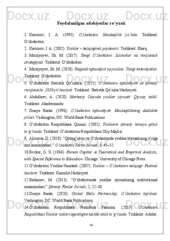 Foydalanilgan adabiyotlar ro‘yxati
1. Karimov,   I.   A.   (1995).   O‘zbekiston:   Mustaqillik   yo‘lida .   Toshkent:
O‘zbekiston.
2. Karimov, I. A. (2002).  Yoshlar – kelajagimiz poydevori .  Toshkent: Sharq.
3. Mirziyoyev,   Sh.   M.   (2017).   Yangi   O‘zbekiston:   Islohotlar   va   rivojlanish
strategiyasi .  Toshkent: O‘zbekiston.
4. Mirziyoyev, Sh. M. (2020).  Raqamli iqtisodiyot va yoshlar: Yangi imkoniyatlar .
Toshkent: O‘zbekiston.
5. O‘zbekiston   Statistik   Qo‘mitasi.   (2021).   O‘zbekiston   iqtisodiyoti   va   ijtimoiy
rivojlanishi: 2020-yil hisoboti .  Toshkent: Statistik Qo‘mita Nashriyoti.
6. Abdullaev,   A.   (2020).   Markaziy   Osiyoda   yoshlar   siyosati:   Qiyosiy   tahlil .
Toshkent: Akademnashr.
7. Dunyo   Banki.   (1996).   O‘zbekiston   iqtisodiyoti:   Mustaqillikning   dastlabki
yillari .  Vashington, DC: World Bank Publications.
8. O‘zbekiston   Respublikasi   Qonuni.   (2002).   Yoshlarni   ijtimoiy   himoya   qilish
to‘g‘risida .  Toshkent: O‘zbekiston Respublikasi Oliy Majlisi.
9. Alimova, D. (2018). “Qozog‘iston va O‘zbekistonda yoshlar siyosatining o‘ziga
xos xususiyatlari.”  O‘zbekiston Tarixi Jurnali , 3, 45–52.
10. Becker,   G.  S.   (1964).   Human  Capital:   A   Theoretical   and  Empirical   Analysis,
with Special Reference to Education .  Chicago: University of Chicago Press.
11. O‘zbekiston Yoshlar Harakati. (2007).  Yoshlar – O‘zbekiston kelajagi: Festival
hisoboti .  Toshkent: Kamolot Nashriyoti.
12. Rahimov,   M.   (2013).   “O‘zbekistonda   yoshlar   siyosatining   institutsional
muammolari.”  Ijtimoiy Fanlar Jurnali , 2, 22–30.
13. Dunyo   Banki.   (2020).   Global   Skills   Partnership:   O‘zbekiston   tajribasi .
Vashington, DC: World Bank Publications.
14. O‘zbekiston   Respublikasi   Prezidenti   Farmoni.   (2017).   O‘zbekiston
Respublikasi Yoshlar ishlari agentligini tashkil etish to‘g‘risida .  Toshkent: Adolat.
34 