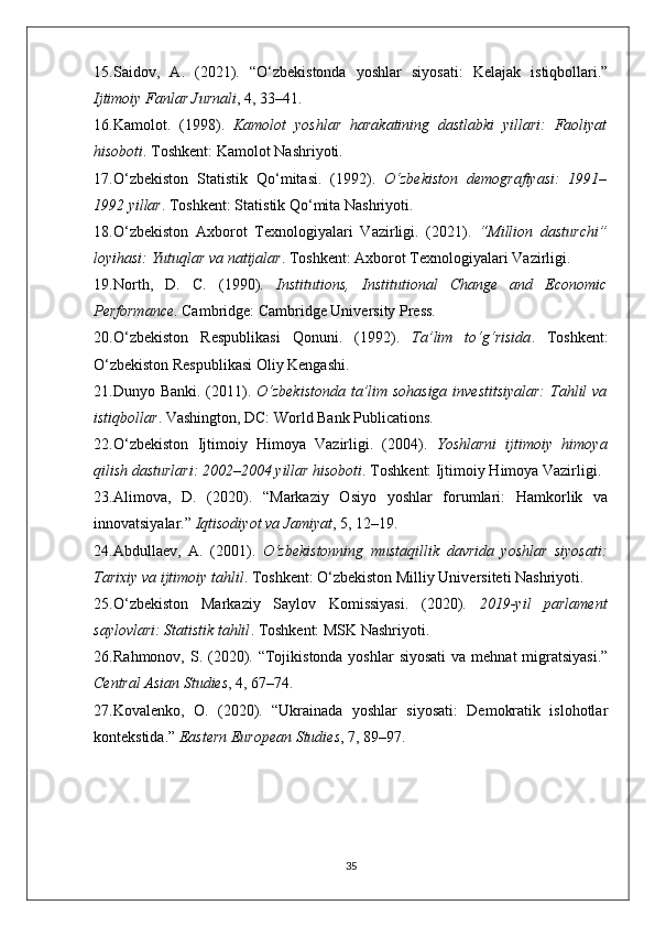 15. Saidov,   A.   (2021).   “O‘zbekistonda   yoshlar   siyosati:   Kelajak   istiqbollari.”
Ijtimoiy Fanlar Jurnali , 4, 33–41.
16. Kamolot.   (1998).   Kamolot   yoshlar   harakatining   dastlabki   yillari:   Faoliyat
hisoboti .  Toshkent: Kamolot Nashriyoti.
17. O‘zbekiston   Statistik   Qo‘mitasi.   (1992).   O‘zbekiston   demografiyasi:   1991–
1992 yillar . Toshkent: Statistik Qo‘mita Nashriyoti.
18. O‘zbekiston   Axborot   Texnologiyalari   Vazirligi.   (2021).   “Million   dasturchi”
loyihasi: Yutuqlar va natijalar .  Toshkent: Axborot Texnologiyalari Vazirligi.
19. North,   D.   C.   (1990).   Institutions,   Institutional   Change   and   Economic
Performance .  Cambridge: Cambridge University Press.
20. O‘zbekiston   Respublikasi   Qonuni.   (1992).   Ta’lim   to‘g‘risida .   Toshkent:
O‘zbekiston Respublikasi Oliy Kengashi.
21. Dunyo Banki. (2011).   O‘zbekistonda  ta’lim sohasiga investitsiyalar:  Tahlil va
istiqbollar .  Vashington, DC: World Bank Publications.
22. O‘zbekiston   Ijtimoiy   Himoya   Vazirligi.   (2004).   Yoshlarni   ijtimoiy   himoya
qilish dasturlari: 2002–2004 yillar hisoboti .  Toshkent: Ijtimoiy Himoya Vazirligi.
23. Alimova,   D.   (2020).   “Markaziy   Osiyo   yoshlar   forumlari:   Hamkorlik   va
innovatsiyalar.”  Iqtisodiyot va Jamiyat , 5, 12–19.
24. Abdullaev,   A.   (2001).   O‘zbekistonning   mustaqillik   davrida   yoshlar   siyosati:
Tarixiy va ijtimoiy tahlil . Toshkent: O‘zbekiston Milliy Universiteti Nashriyoti.
25. O‘zbekiston   Markaziy   Saylov   Komissiyasi.   (2020).   2019-yil   parlament
saylovlari: Statistik tahlil .  Toshkent: MSK Nashriyoti.
26. Rahmonov, S. (2020). “Tojikistonda yoshlar  siyosati  va  mehnat  migratsiyasi.”
Central Asian Studies , 4, 67–74.
27. Kovalenko,   O.   (2020).   “Ukrainada   yoshlar   siyosati:   Demokratik   islohotlar
kontekstida.”  Eastern European Studies , 7, 89–97.
35 