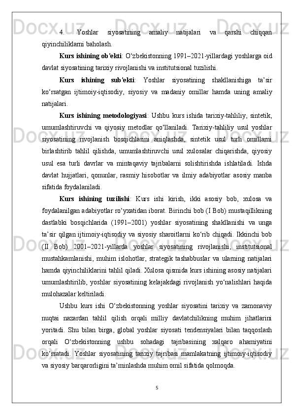 4. Yoshlar   siyosatining   amaliy   natijalari   va   qarshi   chiqqan
qiyinchiliklarni baholash.
Kurs ishining ob'ekti : O‘zbekistonning 1991–2021-yillardagi yoshlarga oid
davlat siyosatining tarixiy rivojlanishi va institutsional tuzilishi.
Kurs   ishining   sub'ekti :   Yoshlar   siyosatining   shakllanishiga   ta’sir
ko‘rsatgan   ijtimoiy-iqtisodiy,   siyosiy   va   madaniy   omillar   hamda   uning   amaliy
natijalari.
Kurs   ishining   metodologiyasi :   Ushbu   kurs   ishida   tarixiy-tahliliy,   sintetik,
umumlashtiruvchi   va   qiyosiy   metodlar   qo‘llaniladi.   Tarixiy-tahliliy   usul   yoshlar
siyosatining   rivojlanish   bosqichlarini   aniqlashda,   sintetik   usul   turli   omillarni
birlashtirib   tahlil   qilishda,   umumlashtiruvchi   usul   xulosalar   chiqarishda,   qiyosiy
usul   esa   turli   davrlar   va   mintaqaviy   tajribalarni   solishtirishda   ishlatiladi.   Ishda
davlat   hujjatlari,   qonunlar,   rasmiy   hisobotlar   va   ilmiy   adabiyotlar   asosiy   manba
sifatida foydalaniladi.
Kurs   ishining   tuzilishi :   Kurs   ishi   kirish,   ikki   asosiy   bob,   xulosa   va
foydalanilgan adabiyotlar ro‘yxatidan iborat. Birinchi bob (I Bob) mustaqillikning
dastlabki   bosqichlarida   (1991–2001)   yoshlar   siyosatining   shakllanishi   va   unga
ta’sir qilgan ijtimoiy-iqtisodiy va siyosiy sharoitlarni ko‘rib chiqadi. Ikkinchi bob
(II   Bob)   2001–2021-yillarda   yoshlar   siyosatining   rivojlanishi,   institutsional
mustahkamlanishi,   muhim   islohotlar,   strategik   tashabbuslar   va   ularning   natijalari
hamda qiyinchiliklarini tahlil qiladi. Xulosa qismida kurs ishining asosiy natijalari
umumlashtirilib,   yoshlar   siyosatining   kelajakdagi   rivojlanish   yo‘nalishlari   haqida
mulohazalar keltiriladi.
Ushbu   kurs   ishi   O‘zbekistonning   yoshlar   siyosatini   tarixiy   va   zamonaviy
nuqtai   nazardan   tahlil   qilish   orqali   milliy   davlatchilikning   muhim   jihatlarini
yoritadi.   Shu   bilan   birga,   global   yoshlar   siyosati   tendensiyalari   bilan   taqqoslash
orqali   O‘zbekistonning   ushbu   sohadagi   tajribasining   xalqaro   ahamiyatini
ko‘rsatadi.   Yoshlar   siyosatining   tarixiy   tajribasi   mamlakatning   ijtimoiy-iqtisodiy
va siyosiy barqarorligini ta’minlashda muhim omil sifatida qolmoqda.
5 