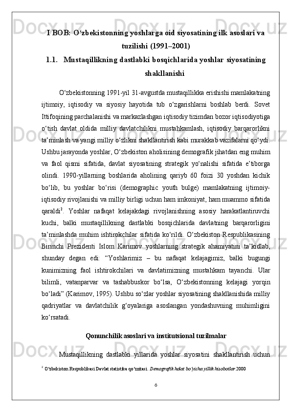 I BOB: O‘zbekistonning yoshlarga oid siyosatining ilk asoslari va
tuzilishi (1991–2001)
1.1. Mustaqillikning dastlabki bosqichlarida yoshlar siyosatining
shakllanishi
O‘zbekistonning 1991-yil 31-avgustda mustaqillikka erishishi mamlakatning
ijtimoiy,   iqtisodiy   va   siyosiy   hayotida   tub   o‘zgarishlarni   boshlab   berdi.   Sovet
Ittifoqining parchalanishi va markazlashgan iqtisodiy tizimdan bozor iqtisodiyotiga
o‘tish   davlat   oldida   milliy   davlatchilikni   mustahkamlash,   iqtisodiy   barqarorlikni
ta’minlash va yangi milliy o‘zlikni shakllantirish kabi murakkab vazifalarni qo‘ydi.
Ushbu jarayonda yoshlar, O‘zbekiston aholisining demografik jihatdan eng muhim
va   faol   qismi   sifatida,   davlat   siyosatining   strategik   yo‘nalishi   sifatida   e’tiborga
olindi.   1990-yillarning   boshlarida   aholining   qariyb   60   foizi   30   yoshdan   kichik
bo‘lib,   bu   yoshlar   bo‘risi   (demographic   youth   bulge)   mamlakatning   ijtimoiy-
iqtisodiy rivojlanishi va milliy birligi uchun ham imkoniyat, ham muammo sifatida
qaraldi 2
.   Yoshlar   nafaqat   kelajakdagi   rivojlanishning   asosiy   harakatlantiruvchi
kuchi,   balki   mustaqillikning   dastlabki   bosqichlarida   davlatning   barqarorligini
ta’minlashda  muhim ishtirokchilar  sifatida ko‘rildi. O‘zbekiston Respublikasining
Birinchi   Prezidenti   Islom   Karimov   yoshlarning   strategik   ahamiyatini   ta’kidlab,
shunday   degan   edi:   “Yoshlarimiz   –   bu   nafaqat   kelajagimiz,   balki   bugungi
kunimizning   faol   ishtirokchilari   va   davlatimizning   mustahkam   tayanchi.   Ular
bilimli,   vatanparvar   va   tashabbuskor   bo‘lsa,   O‘zbekistonning   kelajagi   yorqin
bo‘ladi” (Karimov, 1995). Ushbu so‘zlar yoshlar siyosatining shakllanishida milliy
qadriyatlar   va   davlatchilik   g‘oyalariga   asoslangan   yondashuvning   muhimligini
ko‘rsatadi.
Qonunchilik asoslari va institutsional tuzilmalar
Mustaqillikning   dastlabki   yillarida   yoshlar   siyosatini   shakllantirish   uchun
2
  O‘zbekiston Respublikasi Davlat statistika qo‘mitasi.  Demografik holat bo‘yicha yillik hisobotlar . 2000
6 