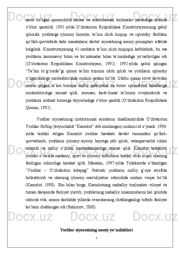 zarur   bo‘lgan   qonunchilik   bazasi   va   institutsional   tuzilmalar   yaratishga   alohida
e’tibor   qaratildi.   1991-yilda   O‘zbekiston   Respublikasi   Konstitutsiyasining   qabul
qilinishi   yoshlarga   ijtimoiy   himoya,   ta’lim   olish   huquqi   va   iqtisodiy   faollikni
qo‘llab-quvvatlash   kabi   masalalarni   davlat   siyosatining   asosiy   prinsiplari   sifatida
belgiladi.   Konstitutsiyaning   41-moddasi   ta’lim   olish   huquqini   kafolatladi,   bu   esa
yoshlarni   zamonaviy   bilim   va   ko‘nikmalar   bilan   ta’minlashga   yo‘naltirilgan   edi
(O‘zbekiston   Respublikasi   Konstitutsiyasi,   1992).   1992-yilda   qabul   qilingan
“Ta’lim   to‘g‘risida”gi   qonun   ta’lim   tizimini   isloh   qilish   va   yoshlarni   iqtisodiy
o‘zgarishlarga moslashtirishda muhim qadam bo‘ldi. Ushbu qonun sovet davridan
meros   qolgan   ta’lim   tizimini   milliy   qadriyatlar   va   bozor   iqtisodiyoti   talablariga
moslashtirishga   xizmat   qildi,   xususan,   kasb-hunar   ta’limini   rivojlantirish   va
yoshlarni mehnat bozoriga tayyorlashga e’tibor qaratdi (O‘zbekiston Respublikasi
Qonuni, 1992).
Yoshlar   siyosatining   institutsional   asoslarini   shakllantirishda   O‘zbekiston
Yoshlar Ittifoqi (keyinchalik “Kamolot” deb nomlangan) muhim rol o‘ynadi. 1996-
yilda   tashkil   etilgan   Kamolot   yoshlar   harakati   davlat   tomonidan   qo‘llab-
quvvatlanib,   yoshlarni   ijtimoiy-siyosiy   hayotga   jalb   qilish,   vatanparvarlik   ruhini
oshirish   va   milliy   o‘zlikni   mustahkamlashga   xizmat   qildi.   Kamolot   tashkiloti
yoshlar o‘rtasida madaniy, sport va ijtimoiy tadbirlarni tashkil etish orqali ularning
faolligini   oshirishga   harakat   qildi.   Masalan,   1997-yilda   Toshkentda   o‘tkazilgan
“Yoshlar   –   O‘zbekiston   kelajagi”   festivali   yoshlarni   milliy   g‘oya   atrofida
birlashtirish   va   ularning   ijtimoiy   mas'uliyatini   oshirishda   muhim   voqea   bo‘ldi
(Kamolot,   1998).   Shu   bilan   birga,   Kamolotning   mahalliy   tuzilmalari   viloyat   va
tuman darajasida faoliyat yuritib, yoshlarning mahalliy muammolarini hal qilishda
ishtirok etdi, ammo dastlabki yillarda resurslarning cheklanganligi tufayli faoliyat
ko‘lami cheklangan edi (Rahimov, 2000).
Yoshlar siyosatining asosiy yo‘nalishlari
7 