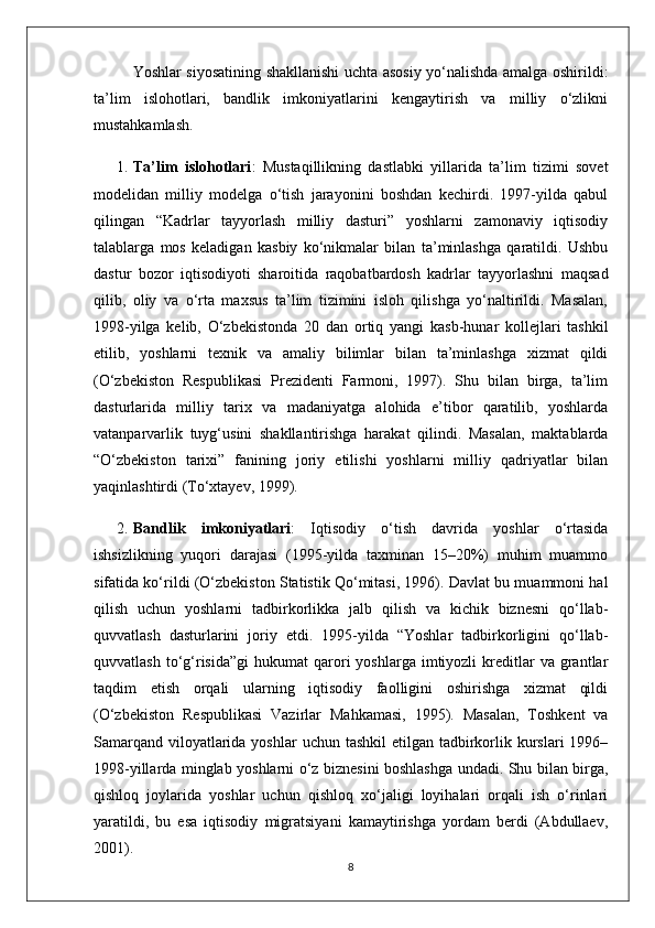 Yoshlar siyosatining shakllanishi uchta asosiy yo‘nalishda amalga oshirildi:
ta’lim   islohotlari,   bandlik   imkoniyatlarini   kengaytirish   va   milliy   o‘zlikni
mustahkamlash.
1. Ta’lim   islohotlari :   Mustaqillikning   dastlabki   yillarida   ta’lim   tizimi   sovet
modelidan   milliy   modelga   o‘tish   jarayonini   boshdan   kechirdi.   1997-yilda   qabul
qilingan   “Kadrlar   tayyorlash   milliy   dasturi”   yoshlarni   zamonaviy   iqtisodiy
talablarga   mos   keladigan   kasbiy   ko‘nikmalar   bilan   ta’minlashga   qaratildi.   Ushbu
dastur   bozor   iqtisodiyoti   sharoitida   raqobatbardosh   kadrlar   tayyorlashni   maqsad
qilib,   oliy   va   o‘rta   maxsus   ta’lim   tizimini   isloh   qilishga   yo‘naltirildi.   Masalan,
1998-yilga   kelib,   O‘zbekistonda   20   dan   ortiq   yangi   kasb-hunar   kollejlari   tashkil
etilib,   yoshlarni   texnik   va   amaliy   bilimlar   bilan   ta’minlashga   xizmat   qildi
(O‘zbekiston   Respublikasi   Prezidenti   Farmoni,   1997).   Shu   bilan   birga,   ta’lim
dasturlarida   milliy   tarix   va   madaniyatga   alohida   e’tibor   qaratilib,   yoshlarda
vatanparvarlik   tuyg‘usini   shakllantirishga   harakat   qilindi.   Masalan,   maktablarda
“O‘zbekiston   tarixi”   fanining   joriy   etilishi   yoshlarni   milliy   qadriyatlar   bilan
yaqinlashtirdi (To‘xtayev, 1999).
2. Bandlik   imkoniyatlari :   Iqtisodiy   o‘tish   davrida   yoshlar   o‘rtasida
ishsizlikning   yuqori   darajasi   (1995-yilda   taxminan   15–20%)   muhim   muammo
sifatida ko‘rildi (O‘zbekiston Statistik Qo‘mitasi, 1996). Davlat bu muammoni hal
qilish   uchun   yoshlarni   tadbirkorlikka   jalb   qilish   va   kichik   biznesni   qo‘llab-
quvvatlash   dasturlarini   joriy   etdi.   1995-yilda   “Yoshlar   tadbirkorligini   qo‘llab-
quvvatlash  to‘g‘risida”gi   hukumat   qarori   yoshlarga  imtiyozli   kreditlar  va  grantlar
taqdim   etish   orqali   ularning   iqtisodiy   faolligini   oshirishga   xizmat   qildi
(O‘zbekiston   Respublikasi   Vazirlar   Mahkamasi,   1995).   Masalan,   Toshkent   va
Samarqand  viloyatlarida yoshlar  uchun  tashkil  etilgan tadbirkorlik kurslari  1996–
1998-yillarda minglab yoshlarni o‘z biznesini boshlashga undadi. Shu bilan birga,
qishloq   joylarida   yoshlar   uchun   qishloq   xo‘jaligi   loyihalari   orqali   ish   o‘rinlari
yaratildi,   bu   esa   iqtisodiy   migratsiyani   kamaytirishga   yordam   berdi   (Abdullaev,
2001).
8 