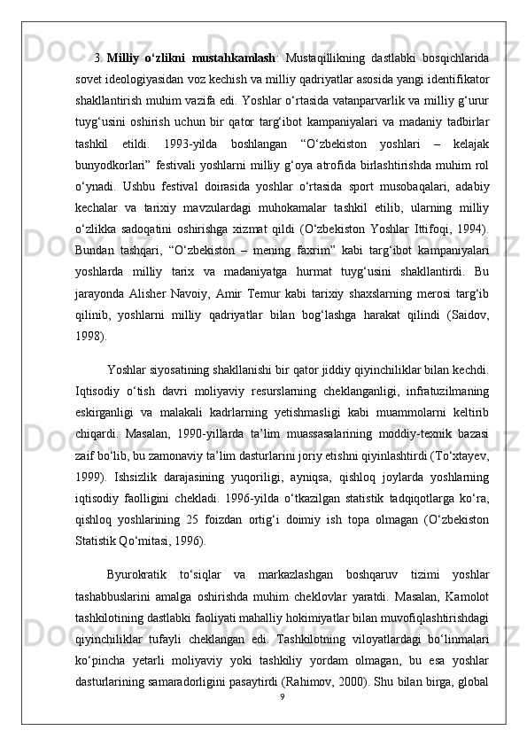 3. Milliy   o‘zlikni   mustahkamlash :   Mustaqillikning   dastlabki   bosqichlarida
sovet ideologiyasidan voz kechish va milliy qadriyatlar asosida yangi identifikator
shakllantirish muhim vazifa edi. Yoshlar o‘rtasida vatanparvarlik va milliy g‘urur
tuyg‘usini   oshirish   uchun   bir   qator   targ‘ibot   kampaniyalari   va   madaniy   tadbirlar
tashkil   etildi.   1993-yilda   boshlangan   “O‘zbekiston   yoshlari   –   kelajak
bunyodkorlari”   festivali   yoshlarni   milliy   g‘oya   atrofida   birlashtirishda   muhim   rol
o‘ynadi.   Ushbu   festival   doirasida   yoshlar   o‘rtasida   sport   musobaqalari,   adabiy
kechalar   va   tarixiy   mavzulardagi   muhokamalar   tashkil   etilib,   ularning   milliy
o‘zlikka   sadoqatini   oshirishga   xizmat   qildi   (O‘zbekiston   Yoshlar   Ittifoqi,   1994).
Bundan   tashqari,   “O‘zbekiston   –   mening   faxrim”   kabi   targ‘ibot   kampaniyalari
yoshlarda   milliy   tarix   va   madaniyatga   hurmat   tuyg‘usini   shakllantirdi.   Bu
jarayonda   Alisher   Navoiy,   Amir   Temur   kabi   tarixiy   shaxslarning   merosi   targ‘ib
qilinib,   yoshlarni   milliy   qadriyatlar   bilan   bog‘lashga   harakat   qilindi   (Saidov,
1998).
Yoshlar siyosatining shakllanishi bir qator jiddiy qiyinchiliklar bilan kechdi.
Iqtisodiy   o‘tish   davri   moliyaviy   resurslarning   cheklanganligi,   infratuzilmaning
eskirganligi   va   malakali   kadrlarning   yetishmasligi   kabi   muammolarni   keltirib
chiqardi.   Masalan,   1990-yillarda   ta’lim   muassasalarining   moddiy-texnik   bazasi
zaif bo‘lib, bu zamonaviy ta’lim dasturlarini joriy etishni qiyinlashtirdi (To‘xtayev,
1999).   Ishsizlik   darajasining   yuqoriligi,   ayniqsa,   qishloq   joylarda   yoshlarning
iqtisodiy   faolligini   chekladi.   1996-yilda   o‘tkazilgan   statistik   tadqiqotlarga   ko‘ra,
qishloq   yoshlarining   25   foizdan   ortig‘i   doimiy   ish   topa   olmagan   (O‘zbekiston
Statistik Qo‘mitasi, 1996).
Byurokratik   to‘siqlar   va   markazlashgan   boshqaruv   tizimi   yoshlar
tashabbuslarini   amalga   oshirishda   muhim   cheklovlar   yaratdi.   Masalan,   Kamolot
tashkilotining dastlabki faoliyati mahalliy hokimiyatlar bilan muvofiqlashtirishdagi
qiyinchiliklar   tufayli   cheklangan   edi.   Tashkilotning   viloyatlardagi   bo‘linmalari
ko‘pincha   yetarli   moliyaviy   yoki   tashkiliy   yordam   olmagan,   bu   esa   yoshlar
dasturlarining samaradorligini pasaytirdi (Rahimov, 2000). Shu bilan birga, global
9 