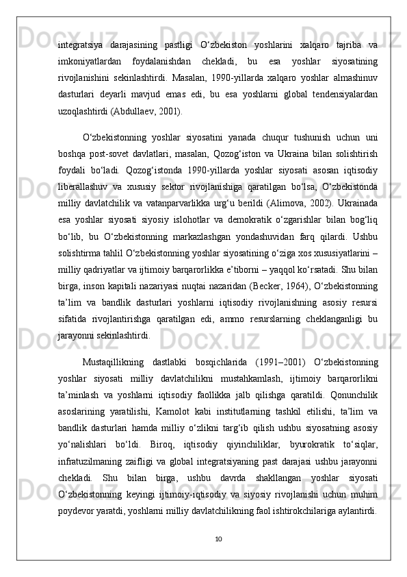 integratsiya   darajasining   pastligi   O‘zbekiston   yoshlarini   xalqaro   tajriba   va
imkoniyatlardan   foydalanishdan   chekladi,   bu   esa   yoshlar   siyosatining
rivojlanishini   sekinlashtirdi.   Masalan,   1990-yillarda   xalqaro   yoshlar   almashinuv
dasturlari   deyarli   mavjud   emas   edi,   bu   esa   yoshlarni   global   tendensiyalardan
uzoqlashtirdi (Abdullaev, 2001).
O‘zbekistonning   yoshlar   siyosatini   yanada   chuqur   tushunish   uchun   uni
boshqa   post-sovet   davlatlari,   masalan,   Qozog‘iston   va   Ukraina   bilan   solishtirish
foydali   bo‘ladi.   Qozog‘istonda   1990-yillarda   yoshlar   siyosati   asosan   iqtisodiy
liberallashuv   va   xususiy   sektor   rivojlanishiga   qaratilgan   bo‘lsa,   O‘zbekistonda
milliy   davlatchilik   va   vatanparvarlikka   urg‘u   berildi   (Alimova,   2002).   Ukrainada
esa   yoshlar   siyosati   siyosiy   islohotlar   va   demokratik   o‘zgarishlar   bilan   bog‘liq
bo‘lib,   bu   O‘zbekistonning   markazlashgan   yondashuvidan   farq   qilardi.   Ushbu
solishtirma tahlil O‘zbekistonning yoshlar siyosatining o‘ziga xos xususiyatlarini –
milliy qadriyatlar va ijtimoiy barqarorlikka e’tiborni – yaqqol ko‘rsatadi. Shu bilan
birga,  inson  kapitali  nazariyasi  nuqtai   nazaridan  (Becker, 1964), O‘zbekistonning
ta’lim   va   bandlik   dasturlari   yoshlarni   iqtisodiy   rivojlanishning   asosiy   resursi
sifatida   rivojlantirishga   qaratilgan   edi,   ammo   resurslarning   cheklanganligi   bu
jarayonni sekinlashtirdi.
Mustaqillikning   dastlabki   bosqichlarida   (1991–2001)   O‘zbekistonning
yoshlar   siyosati   milliy   davlatchilikni   mustahkamlash,   ijtimoiy   barqarorlikni
ta’minlash   va   yoshlarni   iqtisodiy   faollikka   jalb   qilishga   qaratildi.   Qonunchilik
asoslarining   yaratilishi,   Kamolot   kabi   institutlarning   tashkil   etilishi,   ta’lim   va
bandlik   dasturlari   hamda   milliy   o‘zlikni   targ‘ib   qilish   ushbu   siyosatning   asosiy
yo‘nalishlari   bo‘ldi.   Biroq,   iqtisodiy   qiyinchiliklar,   byurokratik   to‘siqlar,
infratuzilmaning   zaifligi   va   global   integratsiyaning   past   darajasi   ushbu   jarayonni
chekladi.   Shu   bilan   birga,   ushbu   davrda   shakllangan   yoshlar   siyosati
O‘zbekistonning   keyingi   ijtimoiy-iqtisodiy   va   siyosiy   rivojlanishi   uchun   muhim
poydevor yaratdi, yoshlarni milliy davlatchilikning faol ishtirokchilariga aylantirdi.
10 