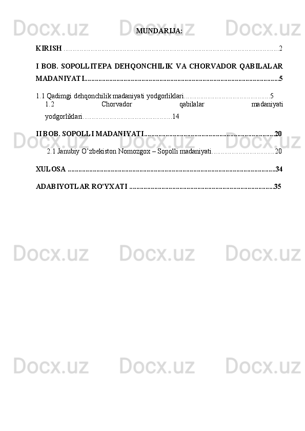 MUNDARIJA:
KIRISH  ........................................................................................................................2
I   BOB.   SOPOLLITEPA   DEHQONCHILIK   VA   CHORVADOR   QABILALAR
MADANIYATI.............................................................................................................5
1.1  Qadimgi   dehqonchilik   madaniyati yodgorliklari ................................................5
1.2   Chorvador   qabilalar   madaniyati
yodgorliklari ............................................. .....14
II BOB. SOPOLLI MADANIYATI.........................................................................20
2.1   Janubiy O’zbekiston Nomozgox – Sopolli madaniyati ...................................20
XULOSA ....................................................................................................................34
ADABIYOTLAR RO'YXATI .................................................................................35 