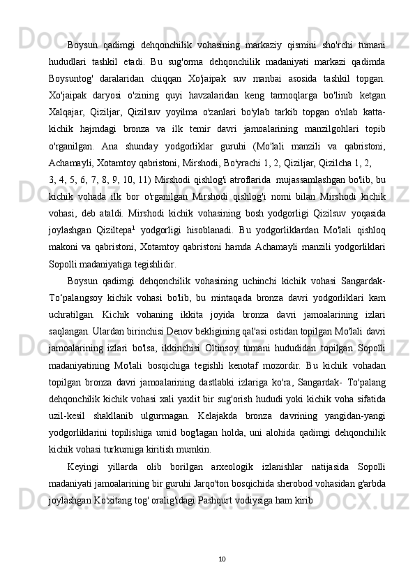 10Boysun   qadimgi   dehqonchilik   vohasining   markaziy   qismini   sho'rchi   tumani
hududlari   tashkil   etadi.   Bu   sug'orma   dehqonchilik   madaniyati   markazi   qadimda
Boysuntog'   daralaridan   chiqqan   Xo'jaipak   suv   manbai   asosida   tashkil   topgan.
Xo'jaipak   daryosi   o'zining   quyi   havzalaridan   keng   tarmoqlarga   bo'linib   ketgan
Xalqajar,   Qiziljar,   Qizilsuv   yoyilma   o'zanlari   bo'ylab   tarkib   topgan   o'nlab   katta-
kichik   hajmdagi   bronza   va   ilk   temir   davri   jamoalarining   manzilgohlari   topib
o'rganilgan.   Ana   shunday   yodgorliklar   guruhi   (Mo'lali   manzili   va   qabristoni,
Achamayli,   Xotamtoy   qabristoni,   Mirshodi,   Bo'yrachi   1,   2,   Qiziljar,   Qizilcha   1,   2,
3, 4, 5, 6, 7, 8, 9, 10, 11)   Mirshodi qishlog'i atroflarida   mujassamlashgan bo'lib,   bu
kichik   vohada   ilk   bor   o'rganilgan   Mirshodi   qishlog'i   nomi   bilan   Mirshodi   kichik
vohasi,   deb   ataldi.   Mirshodi   kichik   vohasining   bosh   yodgorligi   Qizilsuv   yoqasida
joylashgan   Qiziltepa 1
  yodgorligi   hisoblanadi.   Bu   yodgorliklardan   Mo'lali   qishloq
makoni   va   qabristoni,   Xotamtoy   qabristoni   hamda   Achamayli   manzili   yodgorliklari
Sopolli   madaniyatiga tegishlidir.
Boysun   qadimgi   dehqonchilik   vohasining   uchinchi   kichik   vohasi   Sangardak-
To‘palangsoy   kichik   vohasi   bo'lib,   bu   mintaqada   bronza   davri   yodgorliklari   kam
uchratilgan.   Kichik   vohaning   ikkita   joyida   bronza   davri   jamoalarining   izlari
saqlangan. Ulardan birinchisi Denov bekligining qal'asi ostidan topilgan Mo'lali   davri
jamoalarining   izlari   bo'lsa,   ikkinchisi   Oltinsoy   tumani   hududidan   topilgan   Sopolli
madaniyatining   Mo'lali   bosqichiga   tegishli   kenotaf   mozordir.   Bu   kichik   vohadan
topilgan   bronza   davri   jamoalarining   dastlabki   izlariga   ko'ra,   Sangardak-   To'palang
dehqonchilik kichik vohasi  xali  yaxlit  bir sug'orish hududi yoki  kichik   voha   sifatida
uzil-kesil   shakllanib   ulgurmagan.   Kelajakda   bronza   davrining   yangidan-yangi
yodgorliklarini   topilishiga   umid   bog'lagan   holda,   uni   alohida   qadimgi   dehqonchilik
kichik   vohasi   turkumiga   kiritish   mumkin.
Keyingi   yillarda   olib   borilgan   arxeologik   izlanishlar   natijasida   Sopolli
madaniyati   jamoalarining   bir   guruhi   Jarqo'ton   bosqichida   sherobod   vohasidan   g'arbda
joylashgan   Ko'xitang   tog'   oralig'idagi   Pashqurt   vodiysiga   ham   kirib 