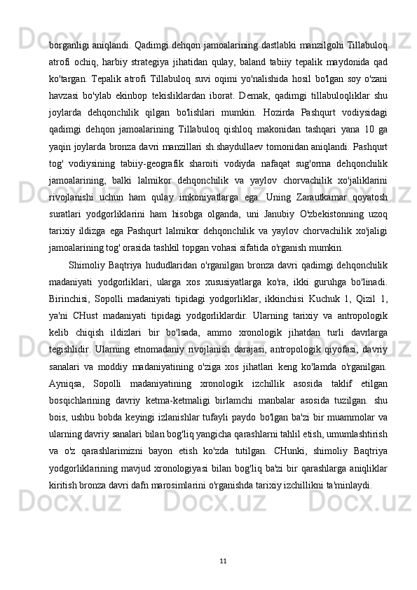 11borganligi   aniqlandi.   Qadimgi   dehqon   jamoalarining   dastlabki   manzilgohi   Tillabuloq
atrofi   ochiq,   harbiy   strategiya   jihatidan   qulay,   baland   tabiiy   tepalik   maydonida   qad
ko'targan.   Tepalik   atrofi   Tillabuloq   suvi   oqimi   yo'nalishida   hosil   bo'lgan   soy   o'zani
havzasi   bo'ylab   ekinbop   tekisliklardan   iborat.   Demak,   qadimgi   tillabuloqliklar   shu
joylarda   dehqonchilik   qilgan   bo'lishlari   mumkin.   Hozirda   Pashqurt   vodiysidagi
qadimgi   dehqon   jamoalarining   Tillabuloq   qishloq   makonidan   tashqari   yana   10   ga
yaqin   joylarda   bronza   davri   manzillari   sh.shaydullaev   tomonidan aniqlandi.   Pashqurt
tog'   vodiysining   tabiiy-geografik   sharoiti   vodiyda   nafaqat   sug'orma   dehqonchilik
jamoalarining,   balki   lalmikor   dehqonchilik   va   yaylov   chorvachilik   xo'jaliklarini
rivojlanishi   uchun   ham   qulay   imkoniyatlarga   ega.   Uning   Zarautkamar   qoyatosh
suratlari   yodgorliklarini   ham   hisobga   olganda,   uni   Janubiy   O'zbekistonning   uzoq
tarixiy   ildizga   ega   Pashqurt   lalmikor   dehqonchilik   va   yaylov   chorvachilik   xo'jaligi
jamoalarining tog' orasida tashkil   topgan   vohasi sifatida   o'rganish mumkin.
Shimoliy   Baqtriya   hududlaridan   o'rganilgan   bronza   davri   qadimgi   dehqonchilik
madaniyati   yodgorliklari,   ularga   xos   xususiyatlarga   ko'ra,   ikki   guruhga   bo'linadi.
Birinchisi,   Sopolli   madaniyati   tipidagi   yodgorliklar,   ikkinchisi   Kuchuk   1,   Qizil   1,
ya'ni   CHust   madaniyati   tipidagi   yodgorliklardir.   Ularning   tarixiy   va   antropologik
kelib   chiqish   ildizlari   bir   bo'lsada,   ammo   xronologik   jihatdan   turli   davrlarga
tegishlidir.   Ularning   etnomadaniy   rivojlanish   darajasi,   antropologik   qiyofasi,   davriy
sanalari   va   moddiy   madaniyatining   o'ziga   xos   jihatlari   keng   ko'lamda   o'rganilgan.
Ayniqsa,   Sopolli   madaniyatining   xronologik   izchillik   asosida   taklif   etilgan
bosqichlarining   davriy   ketma-ketmaligi   birlamchi   manbalar   asosida   tuzilgan.   shu
bois,  ushbu  bobda keyingi   izlanishlar   tufayli   paydo   bo'lgan  ba'zi   bir   muammolar   va
ularning davriy sanalari bilan   bog'liq yangicha   qarashlarni tahlil etish, umumlashtirish
va   o'z   qarashlarimizni   bayon   etish   ko'zda   tutilgan.   CHunki,   shimoliy   Baqtriya
yodgorliklarining  mavjud  xronologiyasi   bilan   bog'liq  ba'zi  bir   qarashlarga  aniqliklar
kiritish bronza davri   dafn marosimlarini   o'rganishda   tarixiy   izchillikni   ta'minlaydi. 