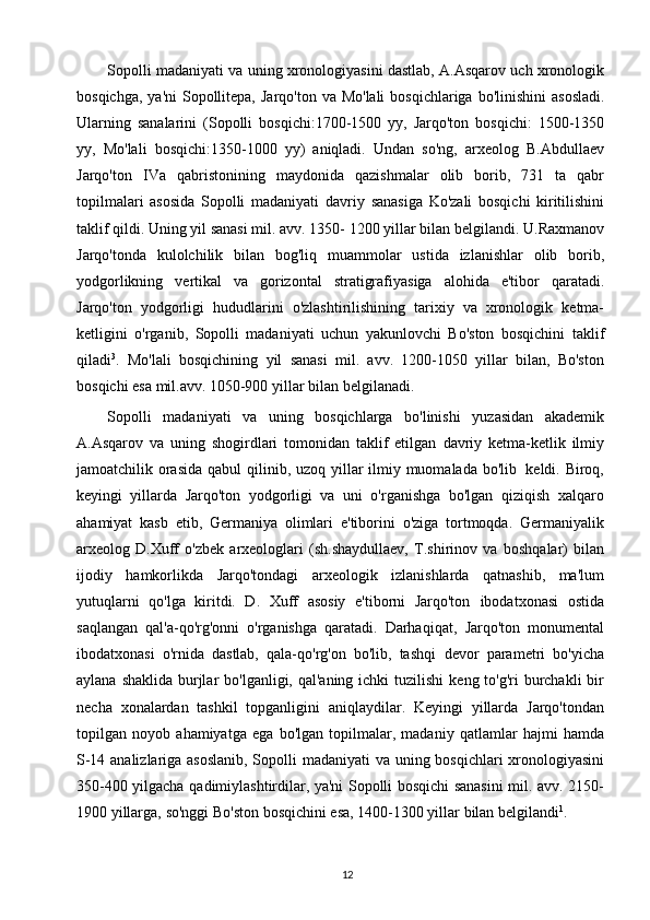 12Sopolli   madaniyati   va   uning   xronologiyasini   dastlab,   A.Asqarov   uch   xronologik
bosqichga,   ya'ni   Sopollitepa,   Jarqo'ton   va   Mo'lali   bosqichlariga   bo'linishini   asosladi.
Ularning   sanalarini   (Sopolli   bosqichi:1700-1500   yy,   Jarqo'ton   bosqichi:   1500-1350
yy,   Mo'lali   bosqichi:1350-1000   yy)   aniqladi.   Undan   so'ng,   arxeolog   B.Abdullaev
Jarqo'ton   IVa   qabristonining   maydonida   qazishmalar   olib   borib,   731   ta   qabr
topilmalari   asosida   Sopolli   madaniyati   davriy   sanasiga   Ko'zali   bosqichi   kiritilishini
taklif qildi. Uning yil sanasi mil. avv. 1350-   1200 yillar bilan belgilandi. U.Raxmanov
Jarqo'tonda   kulolchilik   bilan   bog'liq   muammolar   ustida   izlanishlar   olib   borib,
yodgorlikning   vertikal   va   gorizontal   stratigrafiyasiga   alohida   e'tibor   qaratadi.
Jarqo'ton   yodgorligi   hududlarini   o'zlashtirilishining   tarixiy   va   xronologik   ketma-
ketligini   o'rganib,   Sopolli   madaniyati   uchun   yakunlovchi   Bo'ston   bosqichini   taklif
qiladi 3
.   Mo'lali   bosqichining   yil   sanasi   mil.   avv.   1200-1050   yillar   bilan,   Bo'ston
bosqichi esa   mil.avv.   1050-900   yillar bilan   belgilanadi.
Sopolli   madaniyati   va   uning   bosqichlarga   bo'linishi   yuzasidan   akademik
A.Asqarov   va   uning   shogirdlari   tomonidan   taklif   etilgan   davriy   ketma-ketlik   ilmiy
jamoatchilik   orasida   qabul   qilinib,   uzoq   yillar   ilmiy   muomalada   bo'lib   keldi.   Biroq,
keyingi   yillarda   Jarqo'ton   yodgorligi   va   uni   o'rganishga   bo'lgan   qiziqish   xalqaro
ahamiyat   kasb   etib,   Germaniya   olimlari   e'tiborini   o'ziga   tortmoqda.   Germaniyalik
arxeolog   D.Xuff   o'zbek   arxeologlari   (sh.shaydullaev,   T.shirinov   va   boshqalar)   bilan
ijodiy   hamkorlikda   Jarqo'tondagi   arxeologik   izlanishlarda   qatnashib,   ma'lum
yutuqlarni   qo'lga   kiritdi.   D.   Xuff   asosiy   e'tiborni   Jarqo'ton   ibodatxonasi   ostida
saqlangan   qal'a-qo'rg'onni   o'rganishga   qaratadi.   Darhaqiqat,   Jarqo'ton   monumental
ibodatxonasi   o'rnida   dastlab,   qala-qo'rg'on   bo'lib,   tashqi   devor   parametri   bo'yicha
aylana   shaklida   burjlar   bo'lganligi,   qal'aning   ichki   tuzilishi   keng   to'g'ri   burchakli   bir
necha   xonalardan   tashkil   topganligini   aniqlaydilar.   Keyingi   yillarda   Jarqo'tondan
topilgan   noyob   ahamiyatga   ega   bo'lgan   topilmalar,   madaniy   qatlamlar   hajmi   hamda
S-14 analizlariga asoslanib, Sopolli   madaniyati   va   uning   bosqichlari   xronologiyasini
350-400   yilgacha   qadimiylashtirdilar, ya'ni Sopolli bosqichi sanasini mil. avv. 2150-
1900   yillarga,   so'nggi   Bo'ston   bosqichini   esa,   1400-1300   yillar   bilan   belgilandi 1
. 