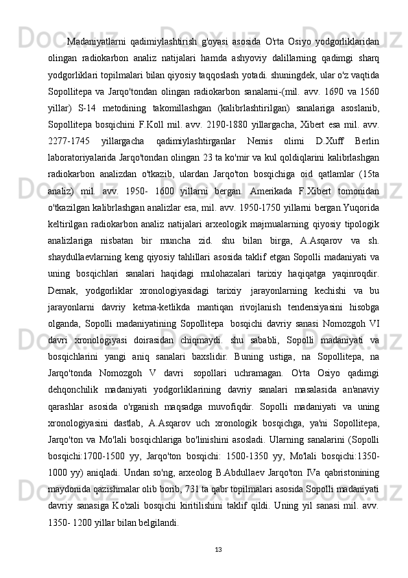 13Madaniyatlarni   qadimiylashtirish   g'oyasi   asosida   O'rta   Osiyo   yodgorliklaridan
olingan   radiokarbon   analiz   natijalari   hamda   ashyoviy   dalillarning   qadimgi   sharq
yodgorliklari   topilmalari   bilan   qiyosiy   taqqoslash   yotadi.   shuningdek, ular o'z   vaqtida
Sopollitepa   va   Jarqo'tondan   olingan   radiokarbon   sanalarni-(mil.   avv.   1690   va   1560
yillar)   S-14   metodining   takomillashgan   (kalibrlashtirilgan)   sanalariga   asoslanib,
Sopollitepa   bosqichini   F.Koll   mil.   avv.   2190-1880   yillargacha,   Xibert   esa   mil.   avv.
2277-1745   yillargacha   qadimiylashtirganlar   Nemis   olimi   D.Xuff   Berlin
laboratoriyalarida Jarqo'tondan   olingan   23   ta   ko'mir   va   kul   qoldiqlarini   kalibrlashgan
radiokarbon   analizdan   o'tkazib,   ulardan   Jarqo'ton   bosqichiga   oid   qatlamlar   (15ta
analiz)   mil.   avv.   1950-   1600   yillarni   bergan.   Amerikada   F.Xibert   tomonidan
o'tkazilgan kalibrlashgan   analizlar   esa,   mil.   avv.   1950-1750   yillarni bergan.Yuqorida
keltirilgan   radiokarbon   analiz   natijalari   arxeologik   majmualarning   qiyosiy   tipologik
analizlariga   nisbatan   bir   muncha   zid.   shu   bilan   birga,   A.Asqarov   va   sh.
shaydullaevlarning   keng   qiyosiy   tahlillari   asosida   taklif   etgan   Sopolli   madaniyati va
uning   bosqichlari   sanalari   haqidagi   mulohazalari   tarixiy   haqiqatga   yaqinroqdir.
Demak,   yodgorliklar   xronologiyasidagi   tarixiy   jarayonlarning   kechishi   va   bu
jarayonlarni   davriy   ketma-ketlikda   mantiqan   rivojlanish   tendensiyasini   hisobga
olganda,   Sopolli   madaniyatining   Sopollitepa   bosqichi   davriy   sanasi   Nomozgoh   VI
davri   xronologiyasi   doirasidan   chiqmaydi.   shu   sababli,   Sopolli   madaniyati   va
bosqichlarini   yangi   aniq   sanalari   baxslidir.   Buning   ustiga,   na   Sopollitepa,   na
Jarqo'tonda   Nomozgoh   V   davri   sopollari   uchramagan.   O'rta   Osiyo   qadimgi
dehqonchilik   madaniyati   yodgorliklarining   davriy   sanalari   masalasida   an'anaviy
qarashlar   asosida   o'rganish   maqsadga   muvofiqdir.   Sopolli   madaniyati   va   uning
xronologiyasini   dastlab,   A.Asqarov   uch   xronologik   bosqichga,   ya'ni   Sopollitepa,
Jarqo'ton   va   Mo'lali   bosqichlariga   bo'linishini   asosladi.   Ularning   sanalarini   (Sopolli
bosqichi:1700-1500   yy,   Jarqo'ton   bosqichi:   1500-1350   yy,   Mo'lali   bosqichi:1350-
1000   yy)   aniqladi.   Undan   so'ng,   arxeolog   B.Abdullaev   Jarqo'ton   IVa   qabristonining
maydonida   qazishmalar olib borib, 731 ta qabr topilmalari asosida Sopolli madaniyati
davriy   sanasiga   Ko'zali   bosqichi   kiritilishini   taklif   qildi.   Uning   yil   sanasi   mil.   avv.
1350-   1200 yillar bilan belgilandi.  