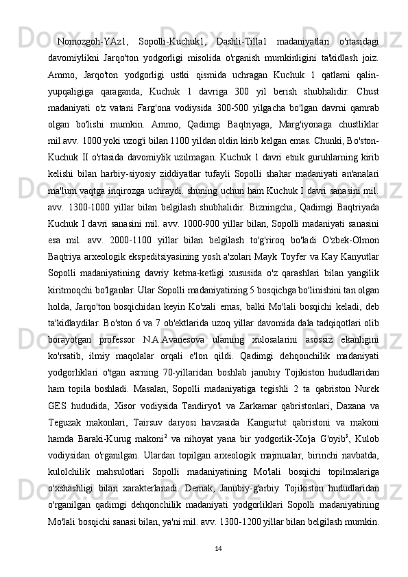 14  Nomozgoh-YAz1,   Sopolli-Kuchuk1,   Dashli-Tilla1   madaniyatlari   o'rtasidagi
davomiylikni   Jarqo'ton   yodgorligi   misolida   o'rganish   mumkinligini   ta'kidlash   joiz.
Ammo,   Jarqo'ton   yodgorligi   ustki   qismida   uchragan   Kuchuk   1   qatlami   qalin-
yupqaligiga   qaraganda,   Kuchuk   1   davriga   300   yil   berish   shubhalidir.   Chust
madaniyati   o'z   vatani   Farg'ona   vodiysida   300-500   yilgacha   bo'lgan   davrni   qamrab
olgan   bo'lishi   mumkin.   Ammo,   Qadimgi   Baqtriyaga,   Marg'iyonaga   chustliklar
mil.avv. 1000 yoki uzog'i bilan 1100 yildan oldin kirib kelgan emas. Chunki,   Bo'ston-
Kuchuk   II   o'rtasida   davomiylik   uzilmagan.   Kuchuk   1   davri   etnik   guruhlarning kirib
kelishi   bilan   harbiy-siyosiy   ziddiyatlar   tufayli   Sopolli   shahar   madaniyati   an'analari
ma'lum   vaqtga   inqirozga   uchraydi.   shuning   uchun   ham   Kuchuk I davri sanasini  mil.
avv.   1300-1000   yillar   bilan   belgilash   shubhalidir.   Bizningcha,   Qadimgi   Baqtriyada
Kuchuk I davri sanasini  mil. avv. 1000-900 yillar   bilan, Sopolli madaniyati  sanasini
esa   mil.   avv.   2000-1100   yillar   bilan   belgilash   to'g'riroq   bo'ladi   O'zbek-Olmon
Baqtriya arxeologik ekspeditsiyasining yosh a'zolari Mayk   Toyfer   va   Kay   Kanyutlar
Sopolli   madaniyatining   davriy   ketma-ketligi   xususida   o'z   qarashlari   bilan   yangilik
kiritmoqchi bo'lganlar. Ular Sopolli madaniyatining 5   bosqichga bo'linishini tan olgan
holda,   Jarqo'ton   bosqichidan   keyin   Ko'zali   emas,   balki   Mo'lali   bosqichi   keladi,   deb
ta'kidlaydilar. Bo'ston 6 va 7 ob'ektlarida uzoq   yillar   davomida   dala   tadqiqotlari   olib
borayotgan   professor   N.A.Avanesova   ularning   xulosalarini   asossiz   ekanligini
ko'rsatib,   ilmiy   maqolalar   orqali   e'lon   qildi.   Qadimgi   dehqonchilik   madaniyati
yodgorliklari   o'tgan   asrning   70-yillaridan   boshlab   janubiy   Tojikiston   hududlaridan
ham   topila   boshladi.   Masalan,   Sopolli   madaniyatiga   tegishli   2   ta   qabriston   Nurek
GES   hududida,   Xisor   vodiysida   Tandiryo'l   va   Zarkamar   qabristonlari,   Daxana   va
Teguzak   makonlari,   Tairsuv   daryosi   havzasida   Kangurtut   qabristoni   va   makoni
hamda   Baraki-Kurug   makoni 2
  va   nihoyat   yana   bir   yodgorlik-Xo'ja   G'oyib 3
,   Kulob
vodiysidan   o'rganilgan.   Ulardan   topilgan   arxeologik   majmualar,   birinchi   navbatda,
kulolchilik   mahsulotlari   Sopolli   madaniyatining   Mo'lali   bosqichi   topilmalariga
o'xshashligi   bilan   xarakterlanadi.   Demak,   Janubiy-g'arbiy   Tojikiston   hududlaridan
o'rganilgan   qadimgi   dehqonchilik   madaniyati   yodgorliklari   Sopolli   madaniyatining
Mo'lali   bosqichi   sanasi   bilan,   ya'ni   mil.   avv.   1300-1200   yillar   bilan   belgilash   mumkin. 