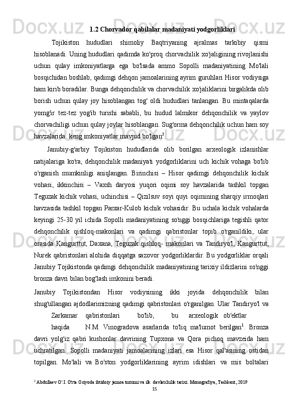 151.2  Chorvador   qabilalar   madaniyati   yodgorliklari
Tojikiston   hududlari   shimoliy   Baqtriyaning   ajralmas   tarkibiy   qismi
hisoblanadi.   Uning   hududlari   qadimda   ko'proq   chorvachilik   xo'jaligining   rivojlanishi
uchun   qulay   imkoniyatlarga   ega   bo'lsada   ammo   Sopolli   madaniyatining   Mo'lali
bosqichidan boshlab, qadimgi dehqon jamoalarining ayrim   guruhlari Hisor vodiysiga
ham kirib boradilar. Bunga dehqonchilik va chorvachilik   xo'jaliklarini   birgalikda   olib
borish   uchun   qulay   joy   hisoblangan   tog'   oldi   hududlari   tanlangan.   Bu   mintaqalarda
yomg'ir   tez-tez   yog'ib   turishi   sababli,   bu   hudud   lalmikor   dehqonchilik   va   yaylov
chorvachiligi   uchun   qulay   joylar   hisoblangan.   Sug'orma   dehqonchilik   uchun   ham   soy
havzalarida   keng   imkoniyatlar mavjud bo'lgan 2
.
Janubiy-g'arbiy   Tojikiston   hududlarida   olib   borilgan   arxeologik   izlanishlar
natijalariga   ko'ra,   dehqonchilik   madaniyati   yodgorliklarini   uch   kichik   vohaga   bo'lib
o'rganish   mumkinligi   aniqlangan.   Birinchisi   –   Hisor   qadimgi   dehqonchilik   kichik
vohasi,   ikkinchisi   –   Vaxsh   daryosi   yuqori   oqimi   soy   havzalarida   tashkil   topgan
Teguzak kichik vohasi, uchinchisi  – Qizilsuv soyi  quyi  oqimining sharqiy   irmoqlari
havzasida   tashkil   topgan Parxar-Kulob   kichik   vohasidir. Bu uchala kichik vohalarda
keyingi   25-30   yil   ichida   Sopolli   madaniyatining   so'nggi   bosqichlariga   tegishli   qator
dehqonchilik   qishloq-makonlari   va   qadimgi   qabristonlar   topib   o'rganildiki,   ular
orasida   Kangurttut,   Daxana,   Teguzak   qishloq-   makonlari   va   Tandiryo'l,   Kangurttut,
Nurek qabristonlari alohida diqqatga sazovor   yodgorliklardir. Bu yodgorliklar orqali
Janubiy Tojikistonda qadimgi dehqonchilik   madaniyatining tarixiy ildizlarini so'nggi
bronza davri bilan bog'lash imkonini   beradi.
Janubiy   Tojikistondan   Hisor   vodiysining   ikki   joyida   dehqonchilik   bilan
shug'ullangan   ajdodlarimizning   qadimgi   qabristonlari   o'rganilgan.   Ular   Tandiryo'l   va
Zarkamar qabristonlari bo'lib, bu arxeologik ob'ektlar
haqida N.M.   Vinogradova   asarlarida   to'liq   ma'lumot   berilgan 1
.   Bronza
davri   yolg'iz   qabri   kushonlar   davrining   Tupxona   va   Qora   pichoq   mavzeida   ham
uchratilgan.   Sopolli   madaniyati   jamoalarining   izlari   esa   Hisor   qal'asining   ostidan
topilgan.   Mo'lali   va   Bo'ston   yodgorliklarining   ayrim   idishlari   va   mis   boltalari
2
  Abdullaev O'.I. O'rta Osiyoda ibtidoiy jamoa tuzumi va ilk  davlatchilik tarixi.  Monografiya, Tashkent, 2019 