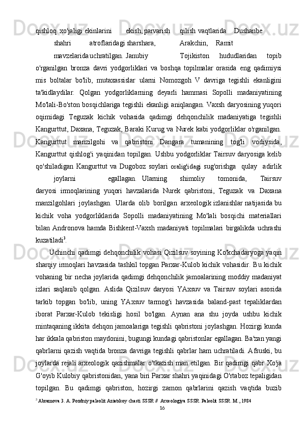 16qishloq   xo'jaligi   ekinlarini ekish, parvarish qilish vaqtlarida Dushanbe
shahri atroflaridagi   sharshara, Arakchin, Ramit
mavzelarida uchratilgan. Janubiy Tojikiston   hududlaridan   topib
o'rganilgan   bronza   davri   yodgorliklari   va   boshqa   topilmalar   orasida   eng   qadimiysi
mis   boltalar   bo'lib,   mutaxassislar   ularni   Nomozgoh   V   davriga   tegishli   ekanligini
ta'kidlaydilar.   Qolgan   yodgorliklarning   deyarli   hammasi   Sopolli   madaniyatining
Mo'lali-Bo'ston   bosqichlariga   tegishli   ekanligi   aniqlangan.   Vaxsh   daryosining   yuqori
oqimidagi   Teguzak   kichik   vohasida   qadimgi   dehqonchilik   madaniyatiga   tegishli
Kangurttut, Daxana, Teguzak, Baraki Kurug va   Nurek kabi yodgorliklar o'rganilgan.
Kangurttut   manzilgohi   va   qabristoni   Dangara   tumanining   tog'li   vodiysida,
Kangurttut   qishlog'i   yaqinidan   topilgan.   Ushbu   yodgorliklar   Tairsuv   daryosiga   kelib
qo'shiladigan   Kangurttut   va   Dugoboz   soylari  oralig'idagi   sug'orishga   qulay   adirlik
joylarni egallagan.   Ularning shimoliy   tomonida,   Tairsuv
daryosi   irmoqlarining   yuqori   havzalarida   Nurek   qabristoni,   Teguzak   va   Daxana
manzilgohlari   joylashgan.   Ularda   olib   borilgan   arxeologik izlanishlar   natijasida   bu
kichik   voha   yodgorliklarida   Sopolli   madaniyatining   Mo'lali   bosqichi   materiallari
bilan   Andronova   hamda   Bishkent-Vaxsh   madaniyati   topilmalari   birgalikda   uchrashi
kuzatiladi 3
.
Uchinchi   qadimgi   dehqonchilik   vohasi   Qizilsuv   soyining   Ko'kchadaryoga   yaqin
sharqiy irmoqlari havzasida tashkil topgan Parxar-Kulob kichik vohasidir.   Bu   kichik
vohaning   bir   necha   joylarida   qadimgi   dehqonchilik   jamoalarining   moddiy   madaniyat
izlari   saqlanib   qolgan.   Aslida   Qizilsuv   daryosi   YAxsuv   va   Tairsuv   soylari   asosida
tarkib   topgan   bo'lib,   uning   YAxsuv   tarmog'i   havzasida   baland-past   tepaliklardan
iborat   Parxar-Kulob   tekisligi   hosil   bo'lgan.   Aynan   ana   shu   joyda   ushbu   kichik
mintaqaning ikkita dehqon jamoalariga tegishli qabristoni   joylashgan.   Hozirgi   kunda
har   ikkala   qabriston   maydonini,   bugungi   kundagi   qabristonlar   egallagan.   Ba'zan   yangi
qabrlarni   qazish   vaqtida   bronza   davriga   tegishli qabrlar ham uchratiladi. Afsuski, bu
joylarda rejali arxeologik qazishmalar   o'tkazish   man   etilgan.   Bir   qadimgi   qabr   Xo'ja
G'oyib   Kulobiy   qabristonidan,   yana   biri Parxar shahri yaqinidagi O'rtaboz tepaligidan
topilgan.   Bu   qadimgi   qabriston,   hozirgi   zamon   qabrlarini   qazish   vaqtida   buzib
3
  Abramova 3. A. Pozdniy paleolit Aziatskoy chasti SSSR //  Arxeologiya SSSR. Paleolit SSSR. M., 1984 