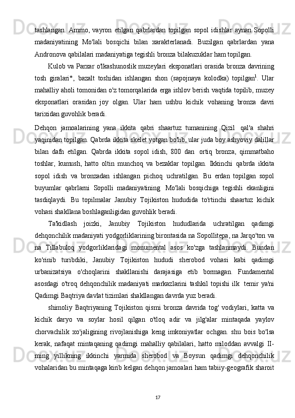 17tashlangan.   Ammo,   vayron   etilgan   qabrlardan   topilgan   sopol   idishlar   aynan   Sopolli
madaniyatining   Mo'lali   bosqichi   bilan   xarakterlanadi.   Buzilgan   qabrlardan   yana
Andronova qabilalari madaniyatiga   tegishli   bronza bilakuzuklar   ham   topilgan.
Kulob   va   Parxar   o'lkashunoslik   muzeylari   eksponatlari   orasida   bronza   davrining
tosh   giralari*,   bazalt   toshidan   ishlangan   shon   (sapojnaya   kolodka)   topilgan 1
.   Ular
mahalliy aholi tomonidan   o'z tomorqalarida erga ishlov berish   vaqtida topilib, muzey
eksponatlari   orasidan   joy   olgan.   Ular   ham   ushbu   kichik   vohaning   bronza   davri
tarixidan   guvohlik beradi.
Dehqon   jamoalarining   yana   ikkita   qabri   shaartuz   tumanining   Qizil   qal'a   shahri
yaqinidan   topilgan.   Qabrda   ikkita   skelet   yotgan   bo'lib,   ular   juda   boy   ashyoviy   dalillar
bilan   dafn   etilgan.   Qabrda   ikkita   sopol   idish,   800   dan   ortiq   bronza,   qimmatbaho
toshlar,   kumush,   hatto   oltin   munchoq   va   bezaklar   topilgan.   Ikkinchi   qabrda   ikkita
sopol   idish   va   bronzadan   ishlangan   pichoq   uchratilgan.   Bu   erdan   topilgan   sopol
buyumlar   qabrlarni   Sopolli   madaniyatining   Mo'lali   bosqichiga   tegishli   ekanligini
tasdiqlaydi.   Bu   topilmalar   Janubiy   Tojikiston   hududida   to'rtinchi   shaartuz   kichik
vohasi shakllana boshlaganligidan guvohlik   beradi.
Ta'kidlash   joizki,   Janubiy   Tojikiston   hududlarida   uchratilgan   qadimgi
dehqonchilik madaniyati yodgorliklarining birontasida na Sopollitepa, na Jarqo'ton   va
na   Tillabuloq   yodgorliklaridagi   monumental   asos   ko'zga   tashlanmaydi.   Bundan
ko'rinib   turibdiki,   Janubiy   Tojikiston   hududi   sherobod   vohasi   kabi   qadimgi
urbanizatsiya   o'choqlarini   shakllanishi   darajasiga   etib   bormagan.   Fundamental
asosdagi   o'troq   dehqonchilik   madaniyati   markazlarini   tashkil   topishi   ilk   temir   ya'ni
Qadimgi   Baqtriya   davlat   tizimlari   shakllangan   davrda   yuz   beradi.
shimoliy   Baqtriyaning   Tojikiston   qismi   bronza   davrida   tog'   vodiylari,   katta   va
kichik   daryo   va   soylar   hosil   qilgan   o'tloq   adir   va   jilg'alar   mintaqada   yaylov
chorvachilik   xo'jaligining   rivojlanishiga   keng   imkoniyatlar   ochgan.   shu   bois   bo'lsa
kerak,   nafaqat   mintaqaning   qadimgi   mahalliy   qabilalari,   hatto   miloddan   avvalgi   II-
ming   yillikning   ikkinchi   yarmida   sherobod   va   Boysun   qadimgi   dehqonchilik
vohalaridan   bu   mintaqaga   kirib   kelgan   dehqon   jamoalari   ham tabiiy-geografik   sharoit 