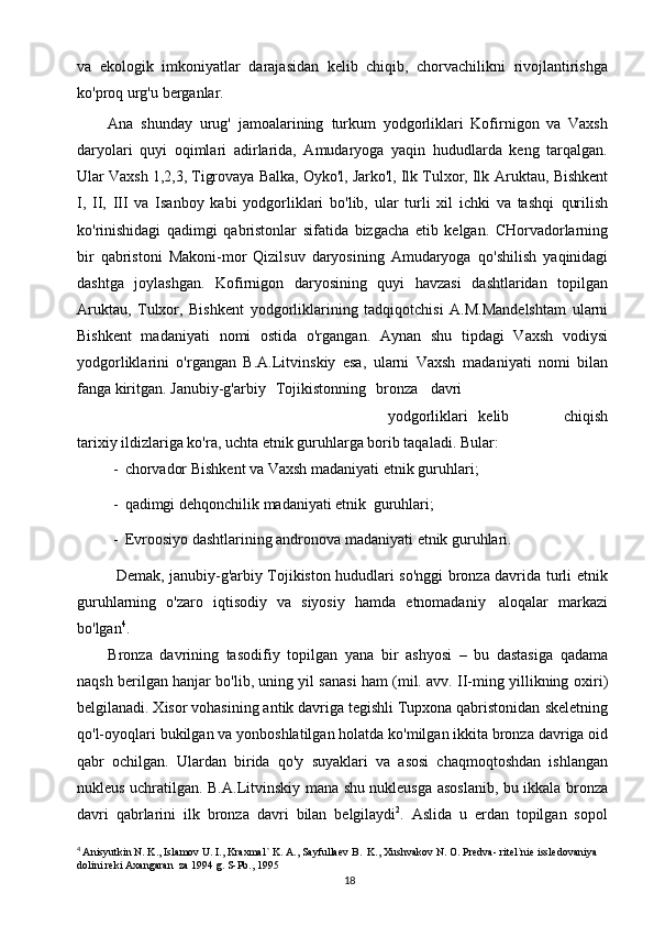 18va   ekologik   imkoniyatlar   darajasidan   kelib   chiqib,   chorvachilikni   rivojlantirishga
ko'proq   urg'u   berganlar.
Ana   shunday   urug'   jamoalarining   turkum   yodgorliklari   Kofirnigon   va   Vaxsh
daryolari   quyi   oqimlari   adirlarida,   Amudaryoga   yaqin   hududlarda   keng   tarqalgan.
Ular Vaxsh 1,2,3, Tigrovaya Balka, Oyko'l, Jarko'l, Ilk Tulxor, Ilk   Aruktau,   Bishkent
I,   II,   III   va   Isanboy   kabi   yodgorliklari   bo'lib,   ular   turli   xil   ichki   va   tashqi   qurilish
ko'rinishidagi   qadimgi   qabristonlar   sifatida   bizgacha   etib   kelgan.   CHorvadorlarning
bir   qabristoni   Makoni-mor   Qizilsuv   daryosining   Amudaryoga   qo'shilish   yaqinidagi
dashtga   joylashgan.   Kofirnigon   daryosining   quyi   havzasi   dashtlaridan   topilgan
Aruktau,   Tulxor,   Bishkent   yodgorliklarining   tadqiqotchisi   A.M.Mandelshtam   ularni
Bishkent   madaniyati   nomi   ostida   o'rgangan.   Aynan   shu   tipdagi   Vaxsh   vodiysi
yodgorliklarini   o'rgangan   B.A.Litvinskiy   esa,   ularni   Vaxsh   madaniyati   nomi   bilan
fanga   kiritgan. Janubiy-g'arbiy   Tojikistonning   bronza davri
yodgorliklari   kelib chiqish
tarixiy   ildizlariga   ko'ra,   uchta   etnik   guruhlarga   borib   taqaladi.   Bular:
- chorvador   Bishkent   va   Vaxsh   madaniyati   etnik   guruhlari;
- qadimgi   dehqonchilik   madaniyati   etnik   guruhlari;
- Evroosiyo   dashtlarining   andronova   madaniyati   etnik   guruhlari.
Demak, janubiy-g'arbiy Tojikiston hududlari so'nggi bronza davrida turli   etnik
guruhlarning   o'zaro   iqtisodiy   va   siyosiy   hamda   etnomadaniy   aloqalar   markazi
bo'lgan 4
.
Bronza   davrining   tasodifiy   topilgan   yana   bir   ashyosi   –   bu   dastasiga   qadama
naqsh berilgan hanjar bo'lib, uning yil sanasi ham (mil. avv. II-ming yillikning   oxiri)
belgilanadi. Xisor vohasining antik davriga tegishli Tupxona qabristonidan   skeletning
qo'l-oyoqlari   bukilgan   va   yonboshlatilgan   holatda   ko'milgan   ikkita   bronza   davriga   oid
qabr   ochilgan.   Ulardan   birida   qo'y   suyaklari   va   asosi   chaqmoqtoshdan   ishlangan
nukleus   uchratilgan.   B.A.Litvinskiy   mana   shu   nukleusga   asoslanib,   bu   ikkala   bronza
davri   qabrlarini   ilk   bronza   davri   bilan   belgilaydi 2
.   Aslida   u   erdan   topilgan   sopol
4
  Anisyutkin N. K., Islamov U. I., Kraxmal` K. A., Sayfullaev B.  K., Xushvakov N. O. Predva- ritel`nie issledovaniya 
dolini reki Axangaran  za 1994 g. S-Pb., 1995 