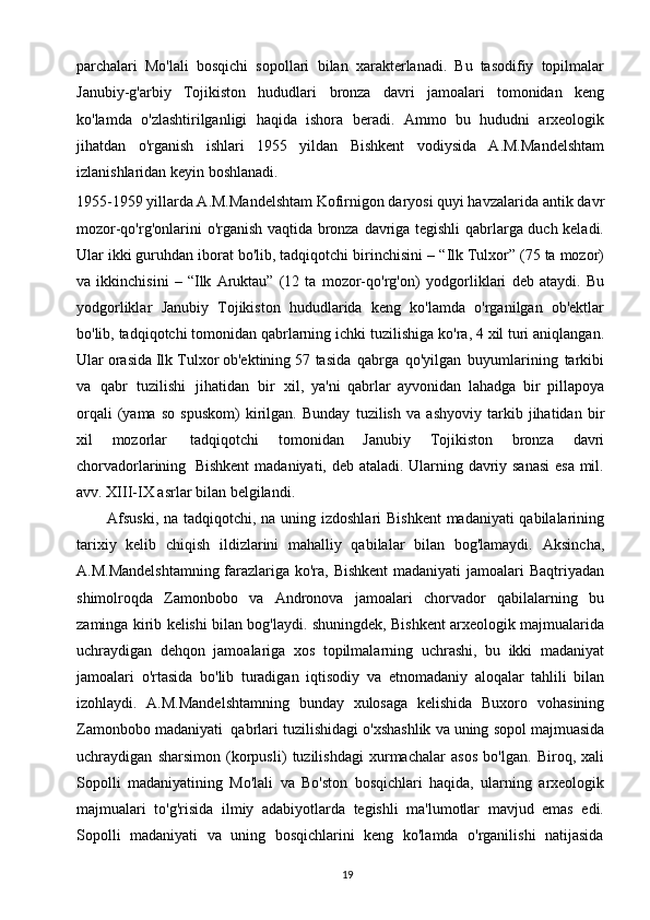 19parchalari   Mo'lali   bosqichi   sopollari   bilan   xarakterlanadi.   Bu   tasodifiy   topilmalar
Janubiy-g'arbiy   Tojikiston   hududlari   bronza   davri   jamoalari   tomonidan   keng
ko'lamda   o'zlashtirilganligi   haqida   ishora   beradi.   Ammo   bu   hududni   arxeologik
jihatdan   o'rganish   ishlari   1955   yildan   Bishkent   vodiysida   A.M.Mandelshtam
izlanishlaridan keyin   boshlanadi.
1955-1959 yillarda A.M.Mandelshtam Kofirnigon daryosi quyi havzalarida   antik   davr
mozor-qo'rg'onlarini   o'rganish   vaqtida   bronza   davriga   tegishli   qabrlarga duch keladi.
Ular ikki guruhdan iborat bo'lib, tadqiqotchi birinchisini –   “Ilk Tulxor” (75 ta mozor)
va   ikkinchisini   –   “Ilk   Aruktau”   (12   ta   mozor-qo'rg'on)   yodgorliklari   deb   ataydi.   Bu
yodgorliklar   Janubiy   Tojikiston   hududlarida   keng   ko'lamda   o'rganilgan   ob'ektlar
bo'lib, tadqiqotchi tomonidan qabrlarning ichki   tuzilishiga ko'ra, 4 xil turi aniqlangan.
Ular orasida Ilk Tulxor ob'ektining 57   tasida   qabrga   qo'yilgan   buyumlarining   tarkibi
va   qabr   tuzilishi   jihatidan   bir   xil,   ya'ni   qabrlar   ayvonidan   lahadga   bir   pillapoya
orqali   (yama   so   spuskom)   kirilgan.   Bunday   tuzilish   va   ashyoviy   tarkib   jihatidan   bir
xil   mozorlar   tadqiqotchi   tomonidan   Janubiy   Tojikiston   bronza   davri
chorvadorlarining   Bishkent   madaniyati, deb ataladi. Ularning davriy sanasi  esa mil.
avv. XIII-IX   asrlar bilan   belgilandi.
Afsuski,   na   tadqiqotchi,   na   uning   izdoshlari   Bishkent   madaniyati   qabilalarining
tarixiy   kelib   chiqish   ildizlarini   mahalliy   qabilalar   bilan   bog'lamaydi.   Aksincha,
A.M.Mandelshtamning  farazlariga ko'ra, Bishkent  madaniyati jamoalari   Baqtriyadan
shimolroqda   Zamonbobo   va   Andronova   jamoalari   chorvador   qabilalarning   bu
zaminga   kirib   kelishi   bilan   bog'laydi.   shuningdek,   Bishkent   arxeologik majmualarida
uchraydigan   dehqon   jamoalariga   xos   topilmalarning   uchrashi,   bu   ikki   madaniyat
jamoalari   o'rtasida   bo'lib   turadigan   iqtisodiy   va   etnomadaniy   aloqalar   tahlili   bilan
izohlaydi.   A.M.Mandelshtamning   bunday   xulosaga   kelishida   Buxoro   vohasining
Zamonbobo   madaniyati   qabrlari   tuzilishidagi   o'xshashlik   va   uning   sopol   majmuasida
uchraydigan   sharsimon   (korpusli)   tuzilishdagi   xurmachalar   asos   bo'lgan.   Biroq,   xali
Sopolli   madaniyatining   Mo'lali   va   Bo'ston   bosqichlari   haqida,   ularning   arxeologik
majmualari   to'g'risida   ilmiy   adabiyotlarda   tegishli   ma'lumotlar   mavjud   emas   edi.
Sopolli   madaniyati   va   uning   bosqichlarini   keng   ko'lamda   o'rganilishi   natijasida 