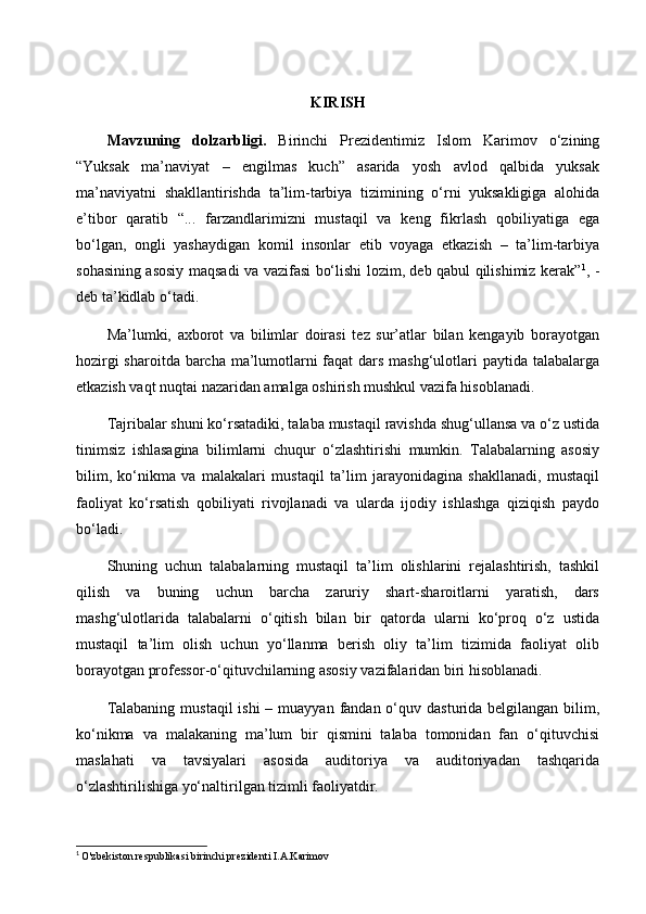 KIRISH
Mavzuning   dolzarbligi.   Birinchi   Prezidentimiz   Islom   Karimov   o‘zining
“Yuksak   ma’naviyat   –   engilmas   kuch”   asarida   yosh   avlod   qalbida   yuksak
ma’naviyatni   shakllantirishda   ta’lim-tarbiya   tizimining   o‘rni   yuksakligiga   alohida
e’tibor   qaratib   “...   farzandlarimizni   mustaqil   va   keng   fikrlash   qobiliyatiga   ega
bo‘lgan,   ongli   yashaydigan   komil   insonlar   etib   voyaga   etkazish   –   ta’lim-tarbiya
sohasining asosiy maqsadi va vazifasi bo‘lishi lozim, deb qabul qilishimiz kerak” 1
, -
deb ta’kidlab o‘tadi.
Ma’lumki,   axborot   va   bilimlar   doirasi   tez   sur’atlar   bilan   kengayib   borayotgan
hozirgi  sharoitda barcha ma’lumotlarni faqat  dars mashg‘ulotlari  paytida talabalarga
etkazish vaqt nuqtai nazaridan amalga oshirish mushkul vazifa hisoblanadi.
Tajribalar shuni ko‘rsatadiki, talaba mustaqil ravishda shug‘ullansa va o‘z ustida
tinimsiz   ishlasagina   bilimlarni   chuqur   o‘zlashtirishi   mumkin.   Talabalarning   asosiy
bilim,   ko‘nikma   va   malakalari   mustaqil   ta’lim   jarayonidagina   shakllanadi,   mustaqil
faoliyat   ko‘rsatish   qobiliyati   rivojlanadi   va   ularda   ijodiy   ishlashga   qiziqish   paydo
bo‘ladi.
Shuning   uchun   talabalarning   mustaqil   ta’lim   olishlarini   rejalashtirish,   tashkil
qilish   va   buning   uchun   barcha   zaruriy   shart-sharoitlarni   yaratish,   dars
mashg‘ulotlarida   talabalarni   o‘qitish   bilan   bir   qatorda   ularni   ko‘proq   o‘z   ustida
mustaqil   ta’lim   olish   uchun   yo‘llanma   berish   oliy   ta’lim   tizimida   faoliyat   olib
borayotgan professor-o‘qituvchilarning asosiy vazifalaridan biri hisoblanadi.
Talabaning  mustaqil  ishi  – muayyan  fandan o‘quv dasturida belgilangan  bilim,
ko‘nikma   va   malakaning   ma’lum   bir   qismini   talaba   tomonidan   fan   o‘qituvchisi
maslahati   va   tavsiyalari   asosida   auditoriya   va   auditoriyadan   tashqarida
o‘zlashtirilishiga yo‘naltirilgan tizimli faoliyatdir.
1
  O'zbekiston respublikasi birinchi prezidenti I.A.Karimov 