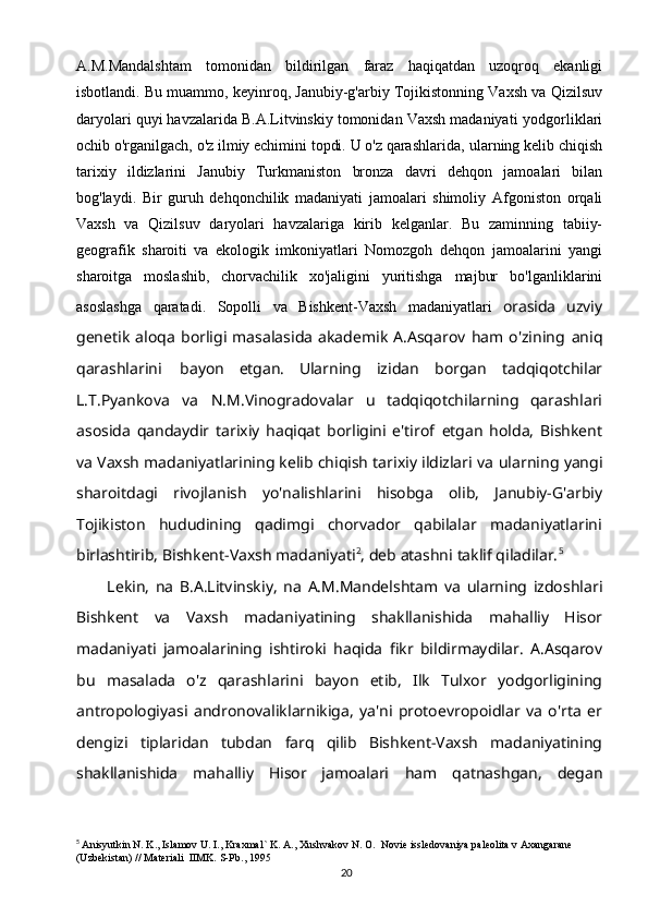 20A.M.Mandalshtam   tomonidan   bildirilgan   faraz   haqiqatdan   uzoqroq   ekanligi
isbotlandi.   Bu   muammo,   keyinroq,   Janubiy-g'arbiy   Tojikistonning   Vaxsh   va   Qizilsuv
daryolari quyi havzalarida B.A.Litvinskiy tomonidan Vaxsh madaniyati   yodgorliklari
ochib o'rganilgach, o'z ilmiy echimini topdi. U o'z qarashlarida,   ularning kelib chiqish
tarixiy   ildizlarini   Janubiy   Turkmaniston   bronza   davri   dehqon   jamoalari   bilan
bog'laydi.   Bir   guruh   dehqonchilik   madaniyati   jamoalari   shimoliy   Afgoniston   orqali
Vaxsh   va   Qizilsuv   daryolari   havzalariga   kirib   kelganlar.   Bu   zaminning   tabiiy-
geografik   sharoiti   va   ekologik   imkoniyatlari   Nomozgoh   dehqon   jamoalarini   yangi
sharoitga   moslashib,   chorvachilik   xo'jaligini   yuritishga   majbur   bo'lganliklarini
asoslashga   qaratadi.   Sopolli   va   Bishkent-Vaxsh   madaniyatlari   orasida   uzviy
genetik   aloqa   borligi   masalasida   akademik   A.Asqarov   ham   o'zining   aniq
qarashlarini   bayon   etgan.   Ularning   izidan   borgan   tadqiqotchilar
L.T.Pyankova   va   N.M.Vinogradovalar   u   tadqiqotchilarning   qarashlari
asosida   qandaydir   tarixiy   haqiqat   borligini   e'tirof   etgan   holda,   Bishkent
va Vaxsh madaniyatlarining kelib chiqish tarixiy ildizlari va   ularning   yangi
sharoitdagi   rivojlanish   yo'nalishlarini   hisobga   olib,   Janubiy-G'arbiy
Tojikiston   hududining   qadimgi   chorvador   qabilalar   madaniyatlarini
birlashtirib,   Bishkent-Vaxsh madaniyati 2
,   deb   atashni   taklif qiladilar. 5
Lekin,   na   B.A.Litvinskiy,   na   A.M.Mandelshtam   va   ularning   izdoshlari
Bishkent   va   Vaxsh   madaniyatining   shakllanishida   mahalliy   Hisor
madaniyati   jamoalarining   ishtiroki   haqida   fikr   bildirmaydilar.   A.Asqarov
bu   masalada   o'z   qarashlarini   bayon   etib,   Ilk   Tulxor   yodgorligining
antropologiyasi   andronovaliklarnikiga,   ya'ni   protoevropoidlar   va   o'rta   er
dengizi   tiplaridan   tubdan   farq   qilib   Bishkent-Vaxsh   madaniyatining
shakllanishida   mahalliy   Hisor   jamoalari   ham   qatnashgan,   degan
5
  Anisyutkin N. K., Islamov U. I., Kraxmal` K. A., Xushvakov N. O.  Novie issledovaniya paleolita v Axangarane 
(Uzbekistan) // Materiali  IIMK. S-Pb., 1995 