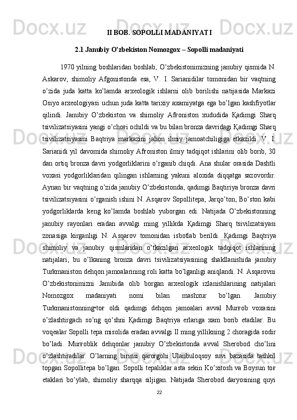 II BOB. SOPOLLI MADANIYATI
2.1   Janubiy O’zbekiston Nomozgox – Sopolli madaniyati
1970 yilning boshlaridan boshlab, O’zbekistonimizning janubiy qismida N.
Askarov,   shimoliy   Afgonistonda   esa,   V.   I.   Sarianidilar   tomonidan   bir   vaqtning
o’zida   juda   katta   ko’lamda   arxeologik   ishlarni   olib   borilishi   natijasida   Markazi
Osiyo arxeologiyasi  uchun juda katta tarixiy axamiyatga ega bo’lgan kashfiyotlar
qilindi.   Janubiy   O’zbekiston   va   shimoliy   Af ғ oniston   xududida   Қ adimgi   Sharq
tsivilizatsiyasini yangi o’cho ғ i ochildi va bu bilan bronza davridagi  Қ adimgi Sharq
tsivilizatsiyasini   Baqtriya   markazini   jahon   ilmiy   jamoatchiligiga   etkazildi.   V.   I.
Sarianidi yil davomida shimoliy Af ғ oniston ilmiy tadqiqot ishlarini olib borib, 30
dan ortiq bronza davri yodgorliklarini o’rganib chiqdi. Ana shular orasida Dashtli
voxasi   yodgorliklaridan   qilingan   ishlarning   yakuni   aloxida   diqqatga   sazovordir.
Aynan bir vaqtning o’zida janubiy O’zbekistonda, qadimgi Baqtiriya bronza davri
tsivilizatsiyasini   o’rganish  ishini   N. Asqarov  Sopollitepa,  Jarqo’ton,  Bo’ston kabi
yodgorliklarda   keng   ko’lamda   boshlab   yuborgan   edi.   Natijada   O’zbekistonning
janubiy   rayonlari   eradan   avvalgi   ming   yillikda   Қ adimgi   Sharq   tsivilizatsiyasi
zonasiga   kirganligi   N.   Asqarov   tomonidan   isbotlab   berildi.   Қ adimgi   Baqtriya
shimoliy   va   janubiy   qismlaridan   o’tkazilgan   arxeologik   tadqiqot   ishlarining
natijalari,   bu   o’lkaning   bronza   davri   tsivilizatsiyasining   shakllanishida   janubiy
Turkmaniston dehqon jamoalarining roli katta bo’lganligi aniqlandi. N. Asqarovni
O’zbekistonimizni   Janubida   olib   borgan   arxeologik   izlanishlarining   natijalari
Nomozgox   madaniyati   nomi   bilan   mashxur   bo’lgan.   Janubiy
Turkmanistonning•to ғ   oldi   qadimgi   dehqon   jamoalari   avval   Mur ғ ob   voxasini
o’zlashtirgach   so’ng   qo’shni   Қ adimgi   Baqtriya   erlariga   xam   borib   etadilar.   Bu
voqealar Sopolli tepa misolida eradan avvalgi II ming yillikning 2 choragida sodir
bo’ladi.   Mur ғ oblik   dehqonlar   janubiy   O’zbekistonda   avval   Sherobod   cho’lini
o’zlashtiradilar.   O’larning   birinsi   qarorgohi   Ulanbuloqsoy   suvi   bazasida   tashkil
topgan Sopollitepa bo’lgan. Sopolli tepaliklar asta sekin Ko’xitosh va Boysun to ғ
etaklari   bo’ylab,   shimoliy   sharqqa   siljigan.   Natijada   Sherobod   daryosining   quyi
22 