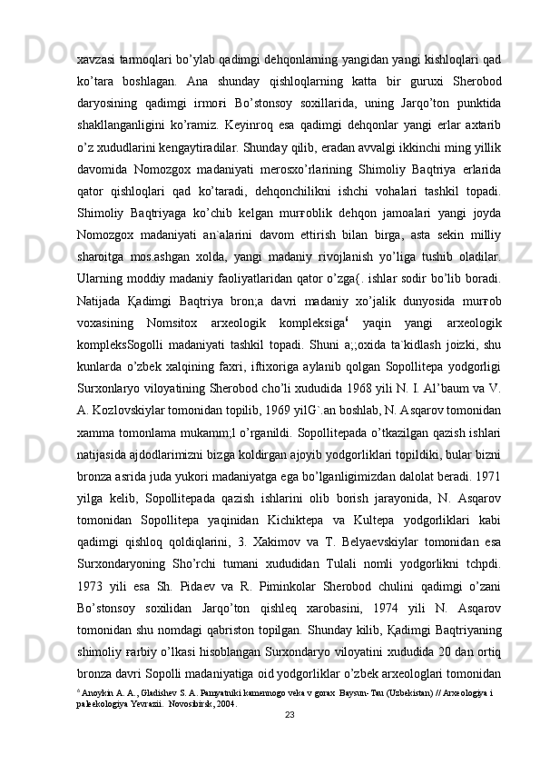 xavzasi tarmoqlari bo’ylab qadimgi dehqonlarning yangidan yangi kishloqlari qad
ko’tara   boshlagan.   Ana   shunday   qishloqlarning   katta   bir   guruxi   Sherobod
daryosining   qadimgi   irmo ғ i   Bo’stonsoy   soxillarida,   uning   Jarqo’ton   punktida
shakllanganligini   ko’ramiz.   Keyinroq   esa   qadimgi   dehqonlar   yangi   erlar   axtarib
o’z xududlarini kengaytiradilar. Shunday qilib, eradan avvalgi ikkinchi ming yillik
davomida   Nomozgox   madaniyati   merosxo’rlarining   Shimoliy   Baqtriya   erlarida
qator   qishloqlari   qad   ko’taradi,   dehqonchilikni   ishchi   vohalari   tashkil   topadi.
Shimoliy   Baqtriyaga   ko’chib   kelgan   mur ғ oblik   dehqon   jamoalari   yangi   joyda
Nomozgox   madaniyati   an`alarini   davom   ettirish   bilan   birga,   asta   sekin   milliy
sharoitga   mos.ashgan   xolda,   yangi   madaniy   rivojlanish   yo’liga   tushib   oladilar.
Ularning moddiy madaniy faoliyatlaridan qator o’zga{. ishlar sodir bo’lib boradi.
Natijada   Қ adimgi   Baqtriya   bron;a   davri   madaniy   xo’jalik   dunyosida   mur ғ ob
voxasining   Nomsitox   arxeologik   kompleksiga 6
  yaqin   yangi   arxeologik
kompleksSogolli   madaniyati   tashkil   topadi.   Shuni   a;;oxida   ta`kidlash   joizki,   shu
kunlarda   o’zbek   xalqining   faxri,   iftixoriga   aylanib   qolgan   Sopollitepa   yodgorligi
Surxonlaryo viloyatining Sherobod cho’li xududida 1968 yili N. I. Al’baum va V.
A. Kozlovskiylar tomonidan topilib, 1969 yilG`.an boshlab, N. Asqarov tomonidan
xamma tomonlama mukamm;l o’rganildi. Sopollitepada o’tkazilgan qazish ishlari
natijasida ajdodlarimizni bizga koldirgan ajoyib yodgorliklari topildiki, bular bizni
bronza asrida juda yukori madaniyatga ega bo’lganligimizdan dalolat beradi. 1971
yilga   kelib,   Sopollitepada   qazish   ishlarini   olib   borish   jarayonida,   N.   Asqarov
tomonidan   Sopollitepa   yaqinidan   Kichiktepa   va   Kultepa   yodgorliklari   kabi
qadimgi   qishloq   qoldiqlarini,   3.   Xakimov   va   T.   Belyaevskiylar   tomonidan   esa
Surxondaryoning   Sho’rchi   tumani   xududidan   Tulali   nomli   yodgorlikni   tchpdi.
1973   yili   esa   Sh.   Pidaev   va   R.   Piminkolar   Sherobod   chulini   qadimgi   o’zani
Bo’stonsoy   soxilidan   Jarqo’ton   qishleq   xarobasini,   1974   yili   N.   Asqarov
tomonidan shu nomdagi  qabriston topilgan. Shunday kilib,   Қ adimgi Baqtriyaning
shimoliy   ғ arbiy o’lkasi hisoblangan Surxondaryo viloyatini xududida 20 dan ortiq
bronza davri Sopolli madaniyatiga oid yodgorliklar o’zbek arxeologlari tomonidan
6
  Anoykin A. A., Gladishev S. A. Pamyatniki kamennogo veka v gorax  Baysun-Tau (Uzbekistan) // Arxeologiya i 
paleekologiya Yevrazii.  Novosibirsk, 2004.
23 