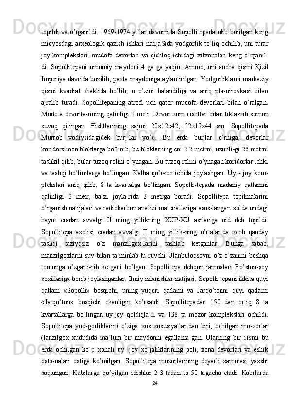 topildi va o’rganildi. 1969-1974 yillar davomida Sopollitepada olib borilgan keng
miqyosdagi  arxeologik qazish  ishlari  natijaSida yodgorlik to’liq ochilib, uni  turar
joy komplekslari, mudofa devorlari va qishloq ichidagi  xilxonalari keng o’rganil-
di.   Sopollitepani   umumiy   maydoni   4   ga   ga   yaqin.   Ammo,   uni   ancha   qismi   Қ izil
Imperiya davrida buzilib, paxta maydoniga aylantirilgan. Yodgorliklarni markaziy
qismi   kvadrat   shaklida   bo’lib,   u   o’zini   balandiligi   va   aniq   pla-nirovkasi   bilan
ajralib   turadi.   Sopollitepaning   atrofi   uch   qator   mudofa   devorlari   bilan   o’ralgan.
Mudofa devorla-rining qalinligi 2 metr. Devor xom   ғ ishtlar bilan tikla-nib somon
suvoq   qilingan.   Ғ ishtlarining   xajmi   20x12x42,   22x12x44   sm.   Sopollitepada
Mur ғ ob   vodiysidagidek   burj-lar   yo’q.   Bu   erda   burjlar   o’rniga,   devorlar
koridorsimon bloklarga bo’linib, bu bloklarning eni 3.2 metrni, uzunli-gi 26 metrni
tashkil qilib, bular tuzoq rolini o’ynagan. Bu tuzoq rolini o’ynagan koridorlar ichki
va tashqi  bo’limlarga  bo’lingan. Kalha  qo’r ғ on ichida  joylashgan.  Uy  -  joy kom-
plekslari   aniq   qilib,   8   ta   kvartalga   bo’lingan.   Sopolli-tepada   madaniy   qatlamni
qalinligi   2   metr,   ba`zi   joyla-rida   3   metrga   boradi.   Sopollitepa   topilmalarini
o’rganish natijalari va radiokarbon analizi materiallariga asos-langan xolda undagi
hayot   eradan   avvalgi   II   ming   yillikning   XUP-XU   asrlariga   oid   deb   topildi.
Sopollitepa   axolisi   eradan   avvalgi   II   ming   yillik-ning   o’rtalarida   xech   qanday
tashqi   taziyqsiz   o’z   manzilgox-larini   tashlab   ketganlar.   Bunga   sabab,
manzilgoxlarni suv bilan ta`minlab tu-ruvchi Ulanbuloqsoyni o’z o’zanini boshqa
tomonga   o’zgarti-rib   ketgani   bo’lgan.   Sopollitepa   dehqon   jamoalari   Bo’ston-soy
soxillariga borib joylashganlar. Ilmiy izlanishlar natijasi, Sopolli tepani ikkita quyi
qatlam   «Sopolli»   bosqichi,   uning   yuqori   qatlami   va   Jarqo’tonni   quyi   qatlami
«Jarqo’ton»   bosqichi   ekanligin   ko’rsatdi.   Sopollitepadan   150   dan   ortiq   8   ta
kvartallarga   bo’lingan   uy-joy   qoldiqla-ri   va   138   ta   mozor   komplekslari   ochildi.
Sopollitepa   yod-gorliklarini   o’ziga   xos   xususiyatlaridan   biri,   ochilgan   mo-zorlar
(lanzilgox   xududida   ma`lum   bir   maydonni   egallama-gan.   Ularning   bir   qismi   bu
erda   ochilgan   ko’p   xonali   uy   -joy   xo’jaliklarining   poli,   xona   devorlari   va   eshik
osto-nalari   ostiga   ko’milgan.   Sopollitepa   mozorlarining   deyarli   xammasi   yaxshi
saqlangan.   Қ abrlarga   qo’yilgan   idishlar   2-3   tadan   to   50   tagacha   etadi.   Қ abrlarda
24 