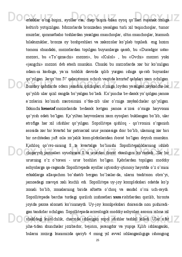 erkaklar   o’ng   biqini,   ayollar   esa,   chap   biqini   bilan   oyoq   qo’llari   ғ ujanak   xoliga
keltirib   yotqizilgan.   Mozorlarda   bronzadan   yasalgan   turli   xil   taqinchoqlar,   tumor
muxrlar, qimmatbaho toshlardan yasalgan munchoqlar, oltin munchoqlar, kumush
bilakuzuklar,   bronza   oy   boshpeshlari   va   xakozolar   ko’plab   topiladi.   eng   luxim
tomoni   shundaki,   mozorlardan   topilgan   buyumlarga   qarab,   bu   «Duradgor   usta»
mozori,   bu   «To’qimachi»   mozori»,   bu   «Kulol»   ,   bu   «Ovchi»   mozori   yoki
«jangchi»   mozori   deb   atash   mumkin.   Chunki   bu   mozorlarda   xar   bir   ko’milgan
odam-ni   kasbiga,   ya`ni   tiriklik   davrida   qilib   yurgan   ishiga   qa-rab   buyumlar
qo’yilgan. Jarqo’ton IV qabristonini ochish vaqtida kenrtaf qabrlari xam ochilgan.
Bunday qabrlarda odam  jasadini  qoldiqlari  o’rniga loydan yasalgan  xaykalcha-lar
qo’yilib ular qizil rangda bo’yalgan bo’ladi. Ko’pincha be-darak yo’qolgan jamoa
a`zolarini   ko’mish   marosimini   o’tka-zib   ular   o’rniga   xaykalchalar   qo’yilgan.
Ikkinchi   kenotaf   mozorlarida   bedarak   ketgan   jamoa   a`zosi   o’rniga   hayvonni
qo’yish odati  bo’lgan.   Қ o’yiltan hayvonlarni xam  oyoqlari  buklangan bo’lib, ular
atrofiga   har   xil   idishlar   qo’yilgan.   Sopollitepa   qishloq   -   qo’r ғ onini   o’rganish
asosida  xar   bir  kvartal  bir   patriarxal   uru ғ   jamoasiga   doir  bo’lib,  ularning  xar   biri
bir   nechtadan   juft   oila   xo’jalik   kom-plekslaridan   iborat   bo’lgan   deyish   mumkin.
Қ ishloq   qo’r ғ o-nining   8   ta   kvartalga   bo’linishi   Sopollitepaliklarning   ishlab
chiqarysh   jamoalari   uyushmasi   8   ta   uru ғ dan   iborat   ekanligini   ko’rsatadi.   Xar   bir
uru ғ ning   o’z   o’to ғ asi   -   uru ғ   boshli ғ i   bo’lgan.   Қ abrlardan   topilgan   moddiy
ashyolarga qa-raganda Sopollitepada ayollar iqtisodiy-ijtimoiy hayotda o’z o’rnini
erkaklarga   allaqachon   bo’shatib   bergan   bo’lsalar-da,   ularni   traditsion   obro’yi,
jamoadagi   mavqei   xali   kuchli   edi.   Sopollitepa   uy-joy   komplekslari   odatda   ko’p
xonali   bo’lib,   xonalarning   birida   albatta   o’choq   va   sandal   o’rni   uch-raydi.
Sopollitepada   barcha   turdagi   qurilish   inshoatlari   xam   ғ ishtlardan   qurilib,   bironta
joyida   paxsa   alomati   ko’rinmaydi.   Uy-joy   komlpekslari   doirasida   non   pishiradi-
gan tandirlar ochilgan. Sopollitepada arxeologik moddiy ashyolari asosini xilma xil
shakldagi   kulolchilik,   charxida   ishlangan   sopol   idishlar   tashkil   kiladi.   Ular   sifat
jiha-tidan   shunchalar   jozibador,   bejirim,   jarangdor   va   yupqa   Қ ilib   ishlanganki,
bularni   xozirgi   kunimizda   qariyb   4   ming   yil   avval   ishlanganligiga   ishonging
25 