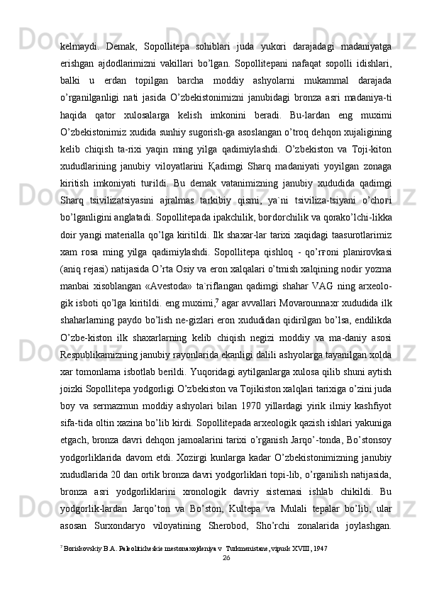 kelmaydi.   Demak,   Sopollitepa   sohiblari   juda   yukori   darajadagi   madaniyatga
erishgan   ajdodlarimizni   vakillari   bo’lgan.   Sopollitepani   nafaqat   sopolli   idishlari,
balki   u   erdan   topilgan   barcha   moddiy   ashyolarni   mukammal   darajada
o’rganilganligi   nati   jasida   O’zbekistonimizni   janubidagi   bronza   asri   madaniya-ti
haqida   qator   xulosalarga   kelish   imkonini   beradi.   Bu-lardan   eng   muximi
O’zbekistonimiz xudida sunhiy sugorish-ga asoslangan o’troq dehqon xujaligining
kelib   chiqish   ta-rixi   yaqin   ming   yilga   qadimiylashdi.   O’zbekiston   va   Toji-kiton
xududlarining   janubiy   viloyatlarini   Қ adimgi   Sharq   madaniyati   yoyilgan   zonaga
kiritish   imkoniyati   tu ғ ildi.   Bu   demak   vatanimizning   janubiy   xududida   qadimgi
Sharq   tsivilizatsiyasini   ajralmas   tarkibiy   qismi,   ya`ni   tsiviliza-tsiyani   o’cho ғ i
bo’lganligini anglatadi. Sopollitepada ipakchilik, bo ғ dorchilik va qorako’lchi-likka
doir  yangi  materialla qo’lga kiritildi. Ilk shaxar-lar  tarixi xaqidagi taasurotlarimiz
xam   rosa   ming   yilga   qadimiylashdi.   Sopollitepa   qishloq   -   qo’r ғ oni   planirovkasi
(aniq rejasi) natijasida O’rta Osiy va eron xalqalari o’tmish xalqining nodir yozma
manbai   xisoblangan   «Avestoda»   ta`riflangan   qadimgi   shahar   VAG   ning   arxeolo-
gik isboti qo’lga kiritildi. eng muximi, 7
  agar avvallari Movarounnaxr xududida ilk
shaharlarning paydo bo’lish ne-gizlari eron xududidan qidirilgan bo’lsa, endilikda
O’zbe-kiston   ilk   shaxarlarning   kelib   chiqish   negizi   moddiy   va   ma-daniy   asosi
Respublikamizning janubiy rayonlarida ekanligi dalili ashyolarga tayanilgan xolda
xar tomonlama isbotlab berildi. Yuqoridagi aytilganlarga xulosa qilib shuni aytish
joizki Sopollitepa yodgorligi O’zbekiston va Tojikiston xalqlari tarixiga o’zini juda
boy   va   sermazmun   moddiy   ashyolari   bilan   1970   yillardagi   yirik   ilmiy   kashfiyot
sifa-tida oltin xazina bo’lib kirdi. Sopollitepada arxeologik qazish ishlari yakuniga
etgach, bronza davri dehqon jamoalarini tarixi o’rganish Jarqo’-tonda, Bo’stonsoy
yodgorliklarida   davom   etdi.   Xozirgi   kunlarga   kadar   O’zbekistonimizning   janubiy
xududlarida 20 dan ortik bronza davri yodgorliklari topi-lib, o’rganilish natijasida,
bronza   asri   yodgorliklarini   xronologik   davriy   sistemasi   ishlab   chikildi.   Bu
yodgorlik-lardan   Jarqo’ton   va   Bo’ston,   Kultepa   va   Mulali   tepalar   bo’lib,   ular
asosan   Surxondaryo   viloyatining   Sherobod,   Sho’rchi   zonalarida   joylashgan.
7
  Boriskovskiy B.A. Paleoliticheskie mestonaxojdeniya v  Turkmenistane, vipusk XVIII, 1947
26 