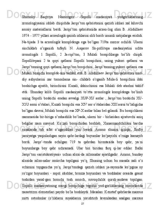 Shimoliy   Baqtriya   Nomozgox   -Sopolli   madaniyati   yodgorliklarining
xronologiyasini  ishlab chiqishda  Jarqo’ton qabristonini  qazish ishlari  xal  kiluvchi
asosiy   materiallarni   berdi.   Jarqo’ton   qabristonida   arxeo-log   olim   B.   Abdullaev
1974 - 1977 yillari arxeologik qazish ishlarini olib borib unumli natijalarga erishdi.
Na-tijada   3   ta   arxeologik   kompleksga   ega   bo’lgan   719ta   mozor   ochildi.   Ularni
sinchiklab   o’rganish   tufayli   N.   Asqarov   So-pollitepa   madaniyatini   uchta
xronologik   1   Sopolli,   2   Ja-rqo’ton,   3   Mulali   bosqichlarga   bo’lib   chiqdi.
Sopollitepani   2   ta   quyi   qatlami   Sopolli   bosqichini,   uning   yukori   qatlami   va
Jarqo’tonning quyi qatlami Jarqo’ton bosqichini, Jarqo’tonning yukori qatlami esa
Mulali bosqichi komplek-sini tashkil etdi. B. Abdullaev Jarqo’ton qabristoni mod-
diy   ashyolarini   xar   tomonlama   sin-   chiklab   o’rganib   Mula-li   bosqichini   ikki
boskichga   ajratib,   birinchisini   Kuzali,   ikkinchisini   esa   Mulali   deb   atashni   taklif
etdi.   Shunday   kilib   Sopolli   madaniyati   to’rtta   xronologik   kompleksga   bo’linib
uning   Sopolli   boskichi   eradan   avvalgi   XUP-XU   asrlar   ,   Jarqo’ton   boskichi   XU-
X1U asrni o’rtalari, Kuzali bosqichi esa XIV asr o’rtalaridan XIII asrni to’laligicha
bo’lgan davrni, Mulali bosqichi esa XP-X asrlar bilan bel-gilandi. Bu bosqichlarni
xammasida   bir-biriga   o’xshashlik   bo’lsada,   ularni   bir   -   birlaridan   ajratuvchi   aniq
belgilar   xam   mavjud.   Ko’zali   bosqichidan   boshlab,   Xunarmandchilikni   barcha
soxalarida   tub   sifat   o’zgarishlari   yuz   beradi.   Ammo   shunisi   qiziqki,   Sinfiy
jamiyatga   yaqinlashgan   sayin   qabr-lardagi   buyumlar   ko’payishi   o’rniga   kamayib
bordi.   Jarqo’-tonda   ochilgan   719   ta   qabrdan   birontasida   boy   qabr,   ya`ni
buyumlarga   boy   qabr   uchramadi.   Ular   biri   biridan   farq   qi-lar   edilar.   Balki
Jarqo’ton   «aristokratiyasi»   uchun   aloxi-da   xilxonalar   ajratilgadir.   Ammo,   bunday
aloxida   xilxo-nalar   xozircha   topilgani   yo’q.   Shuning   uchun   bu   masala   xali   o’z
echimini   topganicha   yo’q.   Jarqo’tondagi   qazish   ishlari   ja-rayonida   ko’pgina   uy
ro’zgor   buyumlari   -   sopol   idishlar,   bronza   buyumlari   va   boshkalar   orasida   granit
toshidan   yasal-gan   birinchi   tosh   omoch,   suvoqchilik   quroli-andava   topilgan.
Sopolli   madaniyatining   oxirgi   bosqichiga   tegishli   yod-gorliklarning   mozorlarida
zarastrizm elementlari paydo bo’la boshlaydi. Masalan: Kenetaf qabrlarda maxsus
mitti   ostodonlar   (o’liklarni   suyaklarini   yi ғ ishtirib   kremikadan   asalgan   maxsus
27 