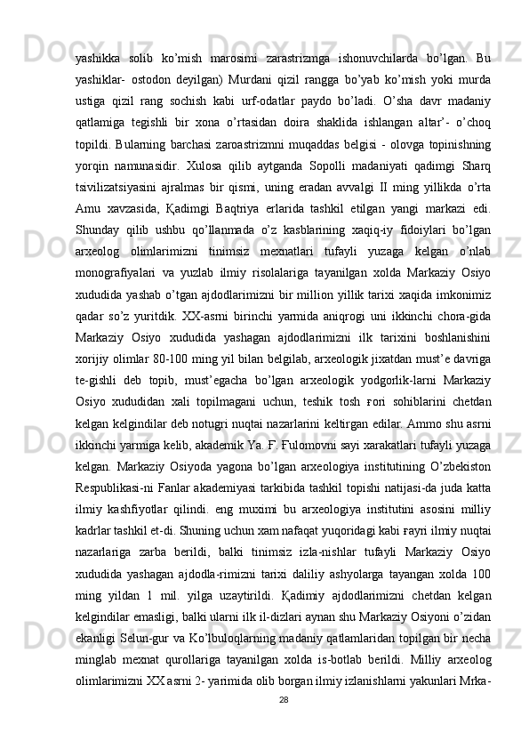 yashikka   solib   ko’mish   marosimi   zarastrizmga   ishonuvchilarda   bo’lgan.   Bu
yashiklar-   ostodon   deyilgan)   Murdani   qizil   rangga   bo’yab   ko’mish   yoki   murda
ustiga   qizil   rang   sochish   kabi   urf-odatlar   paydo   bo’ladi.   O’sha   davr   madaniy
qatlamiga   tegishli   bir   xona   o’rtasidan   doira   shaklida   ishlangan   altar’-   o’choq
topildi.   Bularning   barchasi   zaroastrizmni   muqaddas   belgisi   -   olovga   topinishning
yorqin   namunasidir.   Xulosa   qilib   aytganda   Sopolli   madaniyati   qadimgi   Sharq
tsivilizatsiyasini   ajralmas   bir   qismi,   uning   eradan   avvalgi   II   ming   yillikda   o’rta
Amu   xavzasida,   Қ adimgi   Baqtriya   erlarida   tashkil   etilgan   yangi   markazi   edi.
Shunday   qilib   ushbu   qo’llanmada   o’z   kasblarining   xaqiq-iy   fidoiylari   bo’lgan
arxeolog   olimlarimizni   tinimsiz   mexnatlari   tufayli   yuzaga   kelgan   o’nlab
monografiyalari   va   yuzlab   ilmiy   risolalariga   tayanilgan   xolda   Markaziy   Osiyo
xududida   yashab   o’tgan   ajdodlarimizni   bir   million   yillik   tarixi   xaqida   imkonimiz
qadar   so’z   yuritdik.   XX-asrni   birinchi   yarmida   aniqrogi   uni   ikkinchi   chora-gida
Markaziy   Osiyo   xududida   yashagan   ajdodlarimizni   ilk   tarixini   boshlanishini
xorijiy olimlar 80-100 ming yil bilan belgilab, arxeologik jixatdan must’e davriga
te-gishli   deb   topib,   must’egacha   bo’lgan   arxeologik   yodgorlik-larni   Markaziy
Osiyo   xududidan   xali   topilmagani   uchun,   teshik   tosh   ғ ori   sohiblarini   chetdan
kelgan kelgindilar deb notugri nuqtai nazarlarini keltirgan edilar. Ammo shu asrni
ikkinchi yarmiga kelib, akademik Ya.  Ғ .  Ғ ulomovni sayi xarakatlari tufayli yuzaga
kelgan.   Markaziy   Osiyoda   yagona   bo’lgan   arxeologiya   institutining   O’zbekiston
Respublikasi-ni  Fanlar  akademiyasi  tarkibida tashkil  topishi  natijasi-da juda katta
ilmiy   kashfiyotlar   qilindi.   eng   muximi   bu   arxeologiya   institutini   asosini   milliy
kadrlar tashkil et-di. Shuning uchun xam nafaqat yuqoridagi kabi  ғ ayri ilmiy nuqtai
nazarlariga   zarba   berildi,   balki   tinimsiz   izla-nishlar   tufayli   Markaziy   Osiyo
xududida   yashagan   ajdodla-rimizni   tarixi   daliliy   ashyolarga   tayangan   xolda   100
ming   yildan   1   mil.   yilga   uzaytirildi.   Қ adimiy   ajdodlarimizni   chetdan   kelgan
kelgindilar emasligi, balki ularni ilk il-dizlari aynan shu Markaziy Osiyoni o’zidan
ekanligi Selun-gur va Ko’lbuloqlarning madaniy qatlamlaridan topilgan bir necha
minglab   mexnat   qurollariga   tayanilgan   xolda   is-botlab   berildi.   Milliy   arxeolog
olimlarimizni XX asrni 2- yarimida olib borgan ilmiy izlanishlarni yakunlari Mrka-
28 