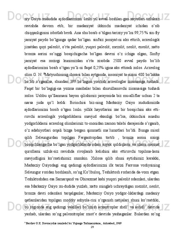 ziy Osiyo  xududida  ajdodlarimizni  1mln yil   avval  boshlan-gan xayotlari  uzluksiz
ravishda   davom   etib,   bir   madaniyat   ikkinchi   madaniyat   ichidan   o’sib
chiqqanliginini isbotlab berdi. Ana shu bosib o’tilgan tarixiy yo’lni 99,75 % sin-fiy
jamiyat   paydo   bo’lgunga   qadar   bo’lgan.   sinfsiz   jamiyat-ni   aks   ettirib,   arxeologik
jixatdan quyi paleolit, o’rta paleolit, yuqori paleolit, mezolit, neolit, eneolit, xatto
bronza   asrini   so’nggi   bosqichigacha   bo’lgan   davrni   o’z   ichiga   olgan,   Sinfiy
jamiyat   esa   xozirgi   kunimizdan   o’rta   xisobda   2500   avval   paydo   bo’lib
ajdodlarimizni bosib o’tgan yo’li-ni faqat 0,25% igina aks ettiradi xolos. Arxeolog
olim G. N.  8
Matyushininig iborasi bilan aytganda, insoniyat ta-rixini 400 bo’lakka
bo’lib   o’rganilsa,   shundan   399   bo’lagini   yoritish   arxeologlar   zimmasiga   tushadi.
Faqat   bir   bo’lagigi-na   yozma   manbalar   bilan   shu ғ ullanuvchi   zimmasiga   tushadi
xolos.   Ushbu   qo’llanmani   bayon   qilishimiz   jarayonida   biz   mu-alliflar   uchun   2   ta
narsa   juda   qo’l   keldi:   Birinchisi   biz-ning   Markaziy   Osiyo   xududimizda
ajdodlarimizni   bosib   o’tgan   1mln.   yillik   hayotlarini   xar   bir   bosqichini   aks   etti-
ruvchi   arxeologik   yodgorliklarni   mavjud   ekanligi   bo’lsa,   ikkinchisi   anashu
yodgorliklarni arxeolog olimlarimiz to-monidan zamon talabi darajasida o’rganib,
o’z   adabiyotlari   orqali   bizga   bergan   qimmatli   ma`lumotlari   bo’ldi.   Bunga   misol
qilib   Seleungurdan   topilgan   Fergantropdan   tortib   ,   bronza   asrini   oxirgi
bosqichlarigacha bo’lgan yodgorliklarda odam suyak qoldiqlarni va ularni mexnat
qurollarni   uzluk-siz   ravishda   rivojlanib   kelishini   aks   ettiruvchi   topilma-larni
mavjudligini   ko’rsatishimiz   mumkin.   Xulosa   qilib   shuni   aytishimiz   kerakki,
Markaziy   Osiyodagi   eng   qadimgi   ajdodlarimizni   ilk   tarixi   Far ғ ona   vodiysining
Seleungur  ғ oridan boshlanib, so’ng Ko’lbuloq, Teshiktosh  ғ orlarida da-vom etgan.
Teshiktoshdan esa Samarqand va Obiraxmat kabi yuqori paleolit odamlari, ulardan
esa Markaziy Osiyo xu-dudida yuzlab, xatto minglab uchraydigan mezolit, neolit,
bronza   davri   odamlari   tarqalganlar,   Markaziy   Osiyo   yodgor-liklardagi   madaniy
qatlamlaridan   topilgan   moddiy   ashyola-rini   o’rganish   natijalari   shuni   ko’rsatdiki,
bu  regionda   eng  qadimgi   vakillari  bo’lmish  arxantroplar  shell’  va  ashell’   davrida
yashab,   ulardan   so’ng   paleontroplar   must’e   davrida   yashaganlar.   Bulardan   so’ng
8
  Berdiev O.K. Drevneyshie zemledel`tsi Yujnogo Turkmenistana,  Ashxabad, 1969
29 