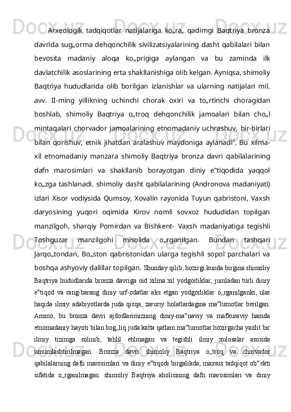 Arxeologik   tadqiqotlar   natijalariga   ko„ra,   qadimgi   Baqtriya   bronza
davrida   sug„orma  dehqonchilik  sivilizatsiyalarining dasht  qabilalari bilan
bevosita   madaniy   aloqa   ko„prigiga   aylangan   va   bu   zaminda   ilk
davlatchilik   asoslarining   erta   shakllanishiga olib kelgan. Ayniqsa, shimoliy
Baqtriya   hududlarida   olib   borilgan   izlanishlar   va   ularning   natijalari   mil.
avv.   II-ming   yillikning   uchinchi   chorak   oxiri   va   to„rtinchi   choragidan
boshlab,   shimoliy   Baqtriya   o„troq   dehqonchilik   jamoalari   bilan   cho„l
mintaqalari   chorvador   jamoalarining   etnomadaniy   uchrashuv,   bir-birlari
bilan   qorishuv,   etnik   jihatdan   aralashuv   maydoniga   aylanadi 2
.   Bu   xilma-
xil   etnomadaniy   manzara   shimoliy   Baqtriya   bronza   davri   qabilalarining
dafn   marosimlari   va   shakllanib   borayotgan   diniy   e‟tiqodida   yaqqol
ko„zga tashlanadi.   shimoliy   dasht   qabilalarining   (Andronova   madaniyati)
izlari   Xisor   vodiysida   Qumsoy,   Xovalin   rayonida   Tuyun   qabristoni,   Vaxsh
daryosining   yuqori   oqimida   Kirov   nomli   sovxoz   hududidan   topilgan
manzilgoh,   sharqiy   Pomirdan   va   Bishkent-   Vaxsh   madaniyatiga   tegishli
Toshguzar   manzilgohi   misolida   o„rganilgan.   Bundan   tashqari
Jarqo„tondan,   Bo„ston   qabristonidan   ularga   tegishli   sopol   parchalari   va
boshqa   ashyoviy   dalillar topilgan.  Shunday qilib, hozirgi kunda birgina shimoliy
Baqtriya hududlarida bronza   davriga oid xilma xil yodgorliklar, jumladan turli diniy
e tiqod   va   rang-barang‟   diniy   urf-odatlar   aks   etgan   yodgorliklar   o„rganilganki,   ular
haqida   ilmiy   adabiyotlarda   juda   qisqa,   zaruriy   holatlardagina   ma lumotlar   berilgan.	
‟
Ammo,   bu   bronza   davri   ajdodlarimizning   diniy-ma naviy   va   mafkuraviy   hamda	
‟
etnomadaniy   hayoti bilan bog„liq juda katta qatlam ma lumotlar hozirgacha yaxlit bir
‟
ilmiy   tizimga   solinib,   tahlil   etilmagan   va   tegishli   ilmiy   xulosalar   asosida
umumlashtirilmagan.   Bronza   davri   shimoliy   Baqtriya   o„troq   va   chorvador
qabilalarning   dafn   marosimlari   va   diniy   e tiqodi	
‟   birgalikda,   maxsus   tadqiqot   ob ekti	‟
sifatida   o„rganilmagan.   shimoliy   Baqtriya   aholisining   dafn   marosimlari   va   diniy 