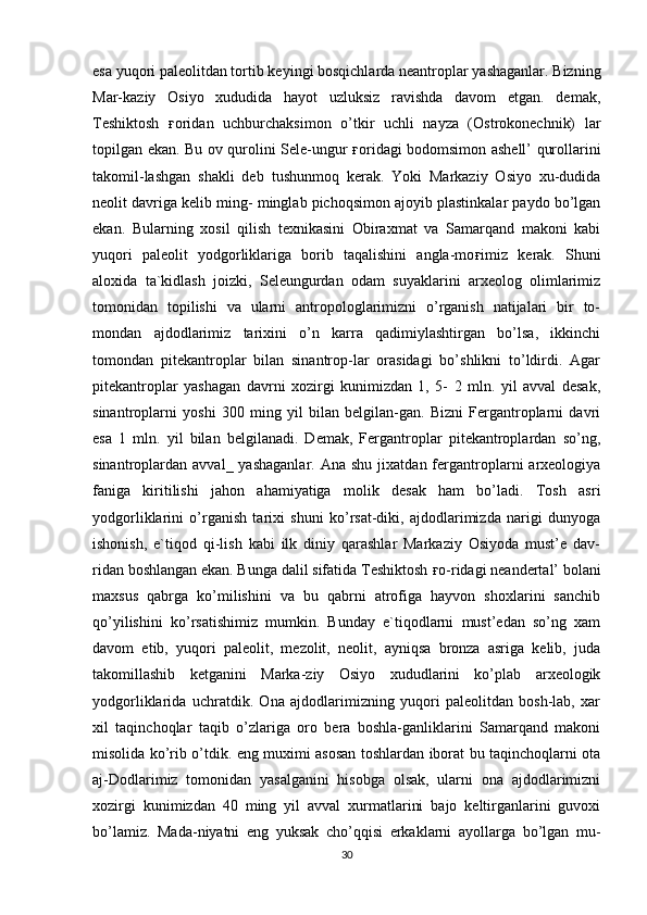 esa yuqori paleolitdan tortib keyingi bosqichlarda neantroplar yashaganlar. Bizning
Mar-kaziy   Osiyo   xududida   hayot   uzluksiz   ravishda   davom   etgan.   demak,
Teshiktosh   ғ oridan   uchburchaksimon   o’tkir   uchli   nayza   (Ostrokonechnik)   lar
topilgan ekan. Bu ov qurolini Sele-ungur   ғ oridagi bodomsimon ashell’ qurollarini
takomil-lashgan   shakli   deb   tushunmoq   kerak.   Yoki   Markaziy   Osiyo   xu-dudida
neolit davriga kelib ming- minglab pichoqsimon ajoyib plastinkalar paydo bo’lgan
ekan.   Bularning   xosil   qilish   texnikasini   Obiraxmat   va   Samarqand   makoni   kabi
yuqori   paleolit   yodgorliklariga   borib   taqalishini   angla-mo ғ imiz   kerak.   Shuni
aloxida   ta`kidlash   joizki,   Seleungurdan   odam   suyaklarini   arxeolog   olimlarimiz
tomonidan   topilishi   va   ularni   antropologlarimizni   o’rganish   natijalari   bir   to-
mondan   ajdodlarimiz   tarixini   o’n   karra   qadimiylashtirgan   bo’lsa,   ikkinchi
tomondan   pitekantroplar   bilan   sinantrop-lar   orasidagi   bo’shlikni   to’ldirdi.   Agar
pitekantroplar   yashagan   davrni   xozirgi   kunimizdan   1,   5-   2   mln.   yil   avval   desak,
sinantroplarni   yoshi   300   ming   yil   bilan   belgilan-gan.   Bizni   Fergantroplarni   davri
esa   1   mln.   yil   bilan   belgilanadi.   Demak,   Fergantroplar   pitekantroplardan   so’ng,
sinantroplardan  avval_  yashaganlar.   Ana  shu  jixatdan  fergantroplarni  arxeologiya
faniga   kiritilishi   jahon   ahamiyatiga   molik   desak   ham   bo’ladi.   Tosh   asri
yodgorliklarini   o’rganish   tarixi   shuni   ko’rsat-diki,   ajdodlarimizda   narigi   dunyoga
ishonish,   e`tiqod   qi-lish   kabi   ilk   diniy   qarashlar   Markaziy   Osiyoda   must’e   dav-
ridan boshlangan ekan. Bunga dalil sifatida Teshiktosh  ғ o-ridagi neandertal’ bolani
maxsus   qabrga   ko’milishini   va   bu   qabrni   atrofiga   hayvon   shoxlarini   sanchib
qo’yilishini   ko’rsatishimiz   mumkin.   Bunday   e`tiqodlarni   must’edan   so’ng   xam
davom   etib,   yuqori   paleolit,   mezolit,   neolit,   ayniqsa   bronza   asriga   kelib,   juda
takomillashib   ketganini   Marka-ziy   Osiyo   xududlarini   ko’plab   arxeologik
yodgorliklarida   uchratdik.   Ona   ajdodlarimizning   yuqori   paleolitdan   bosh-lab,   xar
xil   taqinchoqlar   taqib   o’zlariga   oro   bera   boshla-ganliklarini   Samarqand   makoni
misolida ko’rib o’tdik. eng muximi asosan toshlardan iborat bu taqinchoqlarni ota
aj-Dodlarimiz   tomonidan   yasalganini   hisobga   olsak,   ularni   ona   ajdodlarimizni
xozirgi   kunimizdan   40   ming   yil   avval   xurmatlarini   bajo   keltirganlarini   guvoxi
bo’lamiz.   Mada-niyatni   eng   yuksak   cho’qqisi   erkaklarni   ayollarga   bo’lgan   mu-
30 