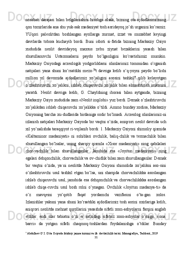 nosabati   darajasi   bilan   belgilanishini   hisobga   olsak,   bizning   ota   ajdodlarimizning
qon tomirlarida ana shu yuk-sak madaniyat tosh asridayoq jo’sh urganini ko’ramiz.
YUqori   paleolitdan   boshlangan   ayollarga   xurmat,   izzat   va   muxabbat   keyingi
davrlarda   tobora   kuchayib   bordi.   Buni   isboti   si-fatida   bizning   Markaziy   Osiyo
xududida   neolit   davridayoq   maxsus   zebu   ziynat   bezaklarini   yasash   bilan
shu ғ ullanuvchi   Ustaxonalarni   paydo   bo’lganligini   ko’rsatishimiz   mumkin.
Markaziy   Osiyodagi   arxeologik   yodgorliklarni   olimlarimiz   tomonidan   o’rganish
natijalari   yana   shuni   ko’rsatdiki   mezo- Li
t   davriga   kelib   o’q-yoyni   paydo   bo’lishi
million   yil   davomida   ajdodlarimiz   xo’jaligini   asosini   tashkil 9
  qilib   kelayotgan
o’zlashtiruvchi   xo’jalikni,   ishlab   chiqaruvchi   xo’jalik   bilan   almashtirish   imkonini
yaratdi.   Neolit   davriga   kelib,   G.   Chayldning   iborasi   bilan   aytganda,   bizning
Markaziy Osiyo xududida xam «Neolit inqilobi» yuz berdi. Demak o’zlashtiruvchi
xo’jalikdan ishlab chiqaruvchi xo’jalikka o’tildi. Ammo bunday xodisa, Markaziy
Osiyoning barcha xu-dudlarida birdaniga sodir bo’lmadi. Arxeolog olimlarimiz-ni
izlanish natijalari Markaziy Osiyoda bir vaqtni o’zida, aniqro ғ i neolit davrida uch
xil yo’nalishda taraqqiyot ri-vojlanib bordi: 1. Markaziy Osiyoni shimoliy qismida
«Kaltaminor   madaniyati»   ni   sohiblari   ovchilik,   baliq-chilik   va   termachilik   bilan
shu ғ ullangan   bo’lsalar,   uning   sharqiy   qismila   «Xisor   madaniyati»   ning   qabilalari
chor-vachilik   bilan   shu ғ ullanganlar.   Janubida   esa   «Joyitun   madaniyati»   ning
egalari dehqonchilik, chorvachilik va ov-chidlik bilan xam shu ғ ullanganlar. Demak
bir   vaqtni   o’zida,   ya`ni   neolitda   Markaziy   Osiyoni   shimolida   xo’jalikni   aso-sini
o’zlashtiruvchi   usul   tashkil   etgan   bo’lsa,   uni   sharqida   chorvachilikka   asoslangan
ishlab chiqaruvchi usul, janubida esa dehqonchilik va chorvachilikkka asoslangan
ishlab   chiqa-ruvchi   usul   bosh   rolni   o’ynagan.   Ovchilik   «Joyitun   madanya-ti»   da
o’z   mavqeini   yo’qotib   faqat   yordamchi   vazifasini   o’ta-gan   xolos.
Izlanishlar yakuni yana shuni ko’rsatdiki ajdodlarimiz tosh asrini oxirlariga kelib,
aniqro ғ i neolitda mehnat qurollarini yasashda sifatli xom-ashyolarni farqini anglab
etdilar.   endi   ular   tabiatni   o’zi   er   satxidagi   sifatsiz   xom-ashyolar   o’rniga,   «ona.
ba ғ ri»   da   yotgan   sifatli   chaqmoq-toshlardan   foydalanishga   o’tdilar.   Bunday
9
  Abdullaev O'.I. O'rta Osiyoda ibtidoiy jamoa tuzumi va ilk  davlatchilik tarixi.  Monografiya, Tashkent, 2019
31 